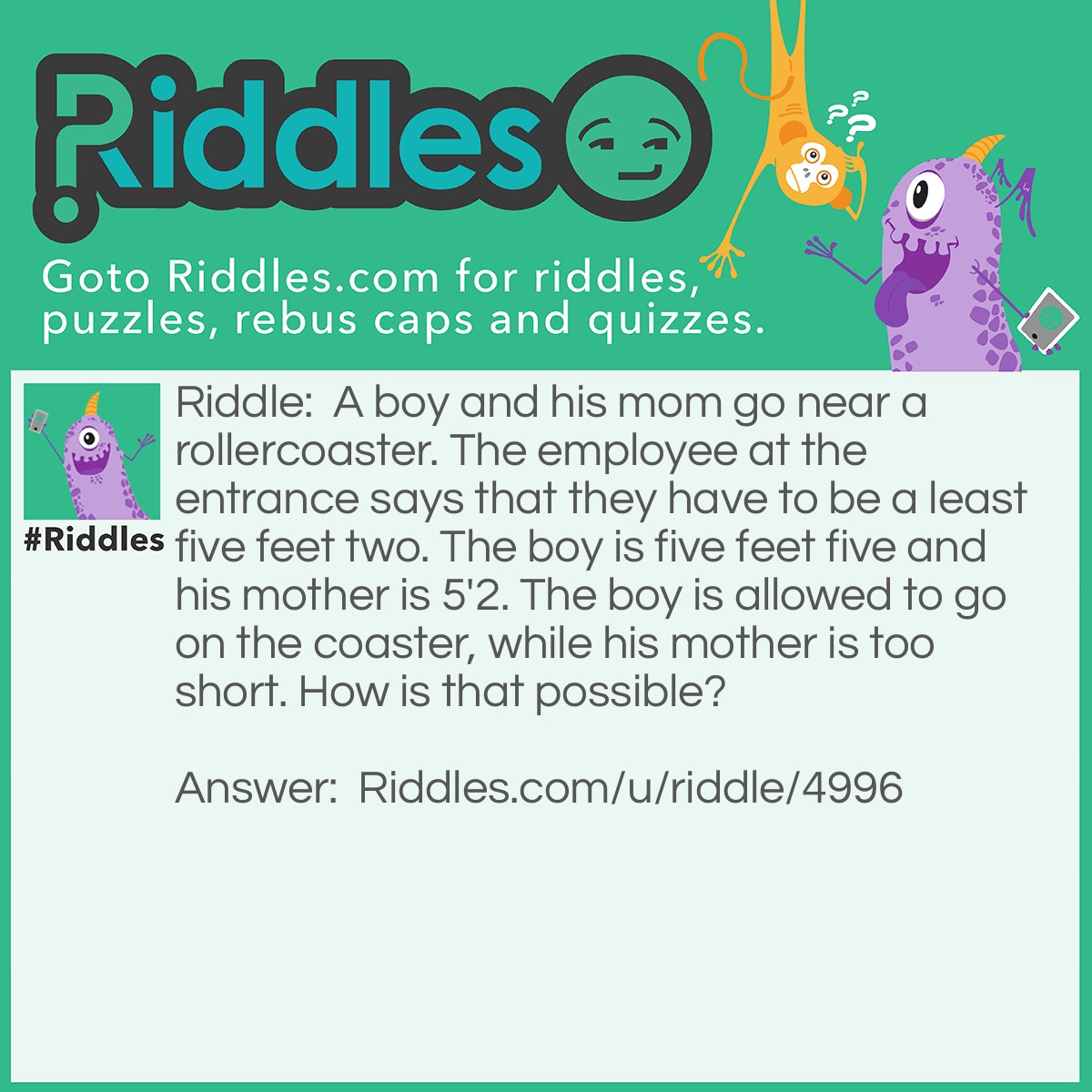 Riddle: A boy and his mom go near a rollercoaster. The employee at the entrance says that they have to be a least five feet two. The boy is five feet five and his mother is 5'2. The boy is allowed to go on the coaster, while his mother is too short. How is that possible? Answer: The mother is five centimeters. I never said " feet" when i describe the mother's height.