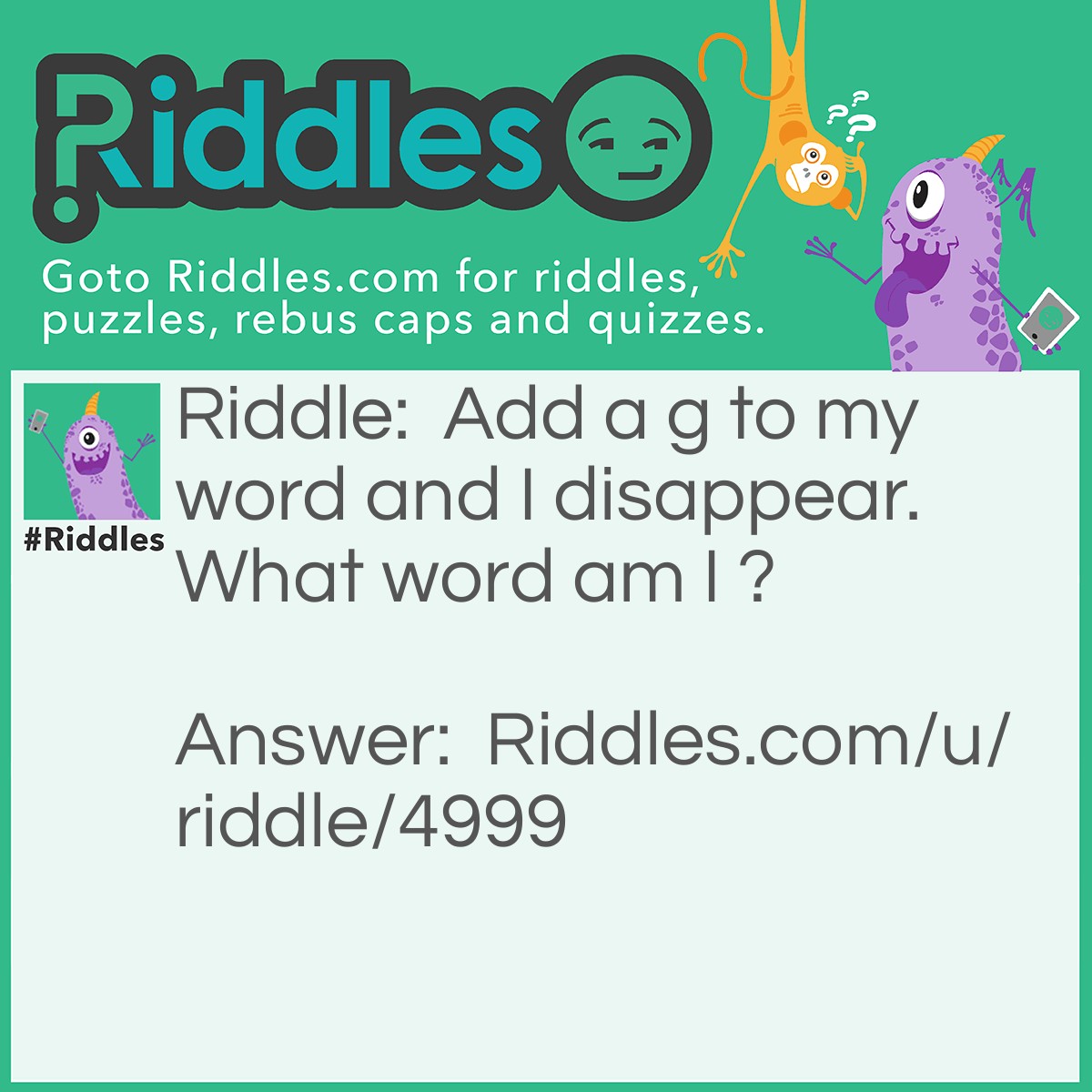 Riddle: Add a g to my word and I disappear. What word am I ? Answer: One. When you add a g to one it becomes gone.