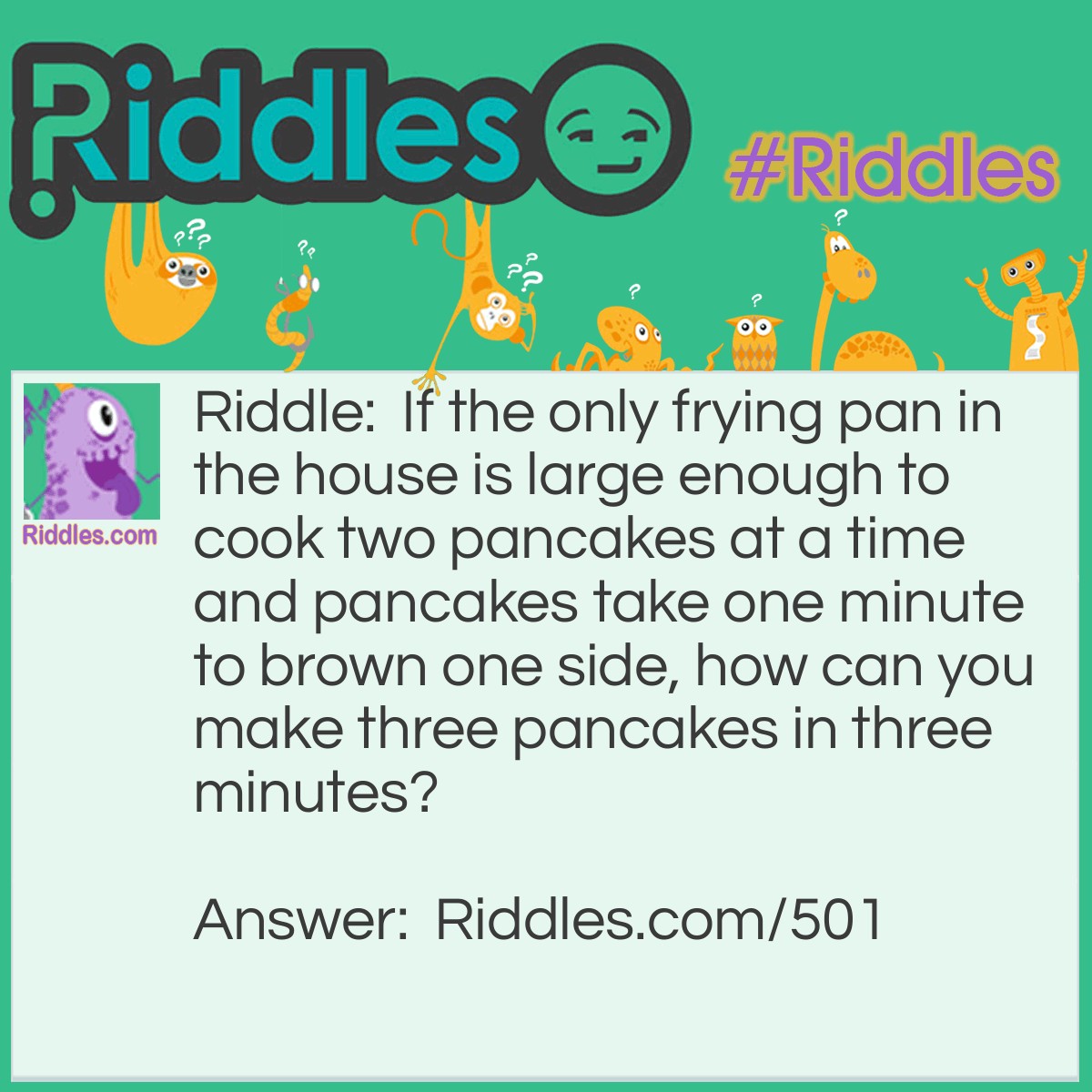Riddle: If the only frying pan in the house is large enough to cook two pancakes at a time and pancakes take one minute to brown one side, how can you make three pancakes in three minutes? Answer: Pour two pancakes and brown the first side. After the first side is done, flip one, take the second off, and pour the third pancake. After another minute, take the first one off, flip the third one, and put the second one back on. Cook both pancakes until finished.