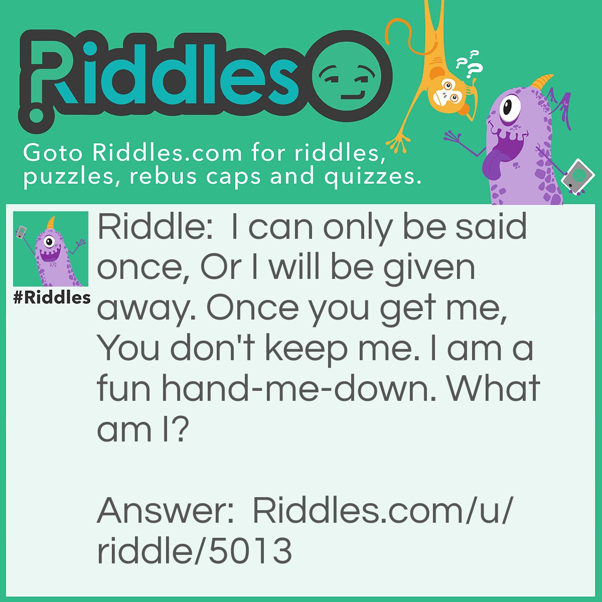 Riddle: I can only be said once, Or I will be given away. Once you get me, You don't keep me. I am a fun hand-me-down. What am I? Answer: A riddle.