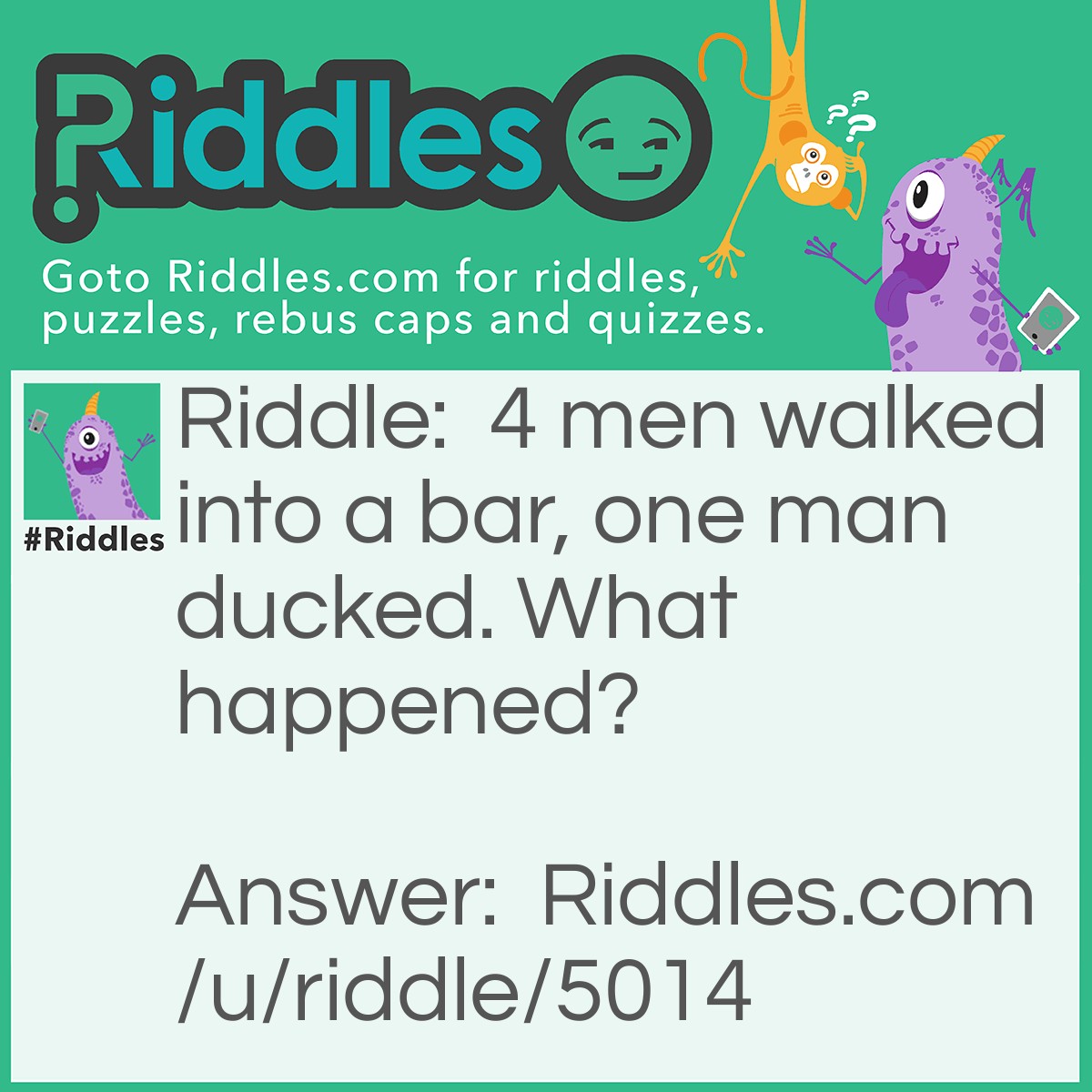 Riddle: 4 men walked into a bar, one man ducked. What happened? Answer: The 3 men walked into a bar, one man ducked under the bar.