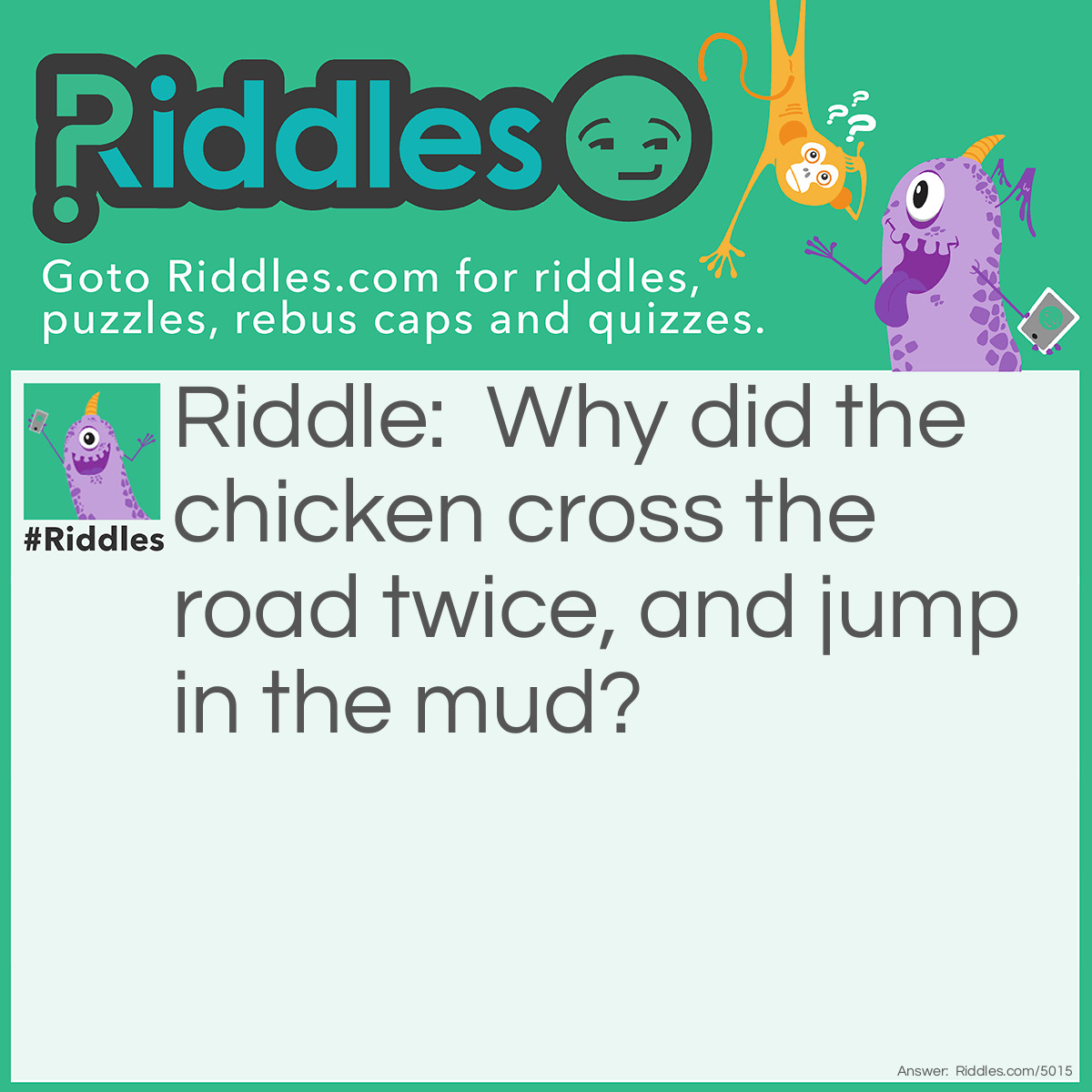 Riddle: Why did the chicken cross the road twice, and jump in the mud? Answer: He was a dirty double-crosser.