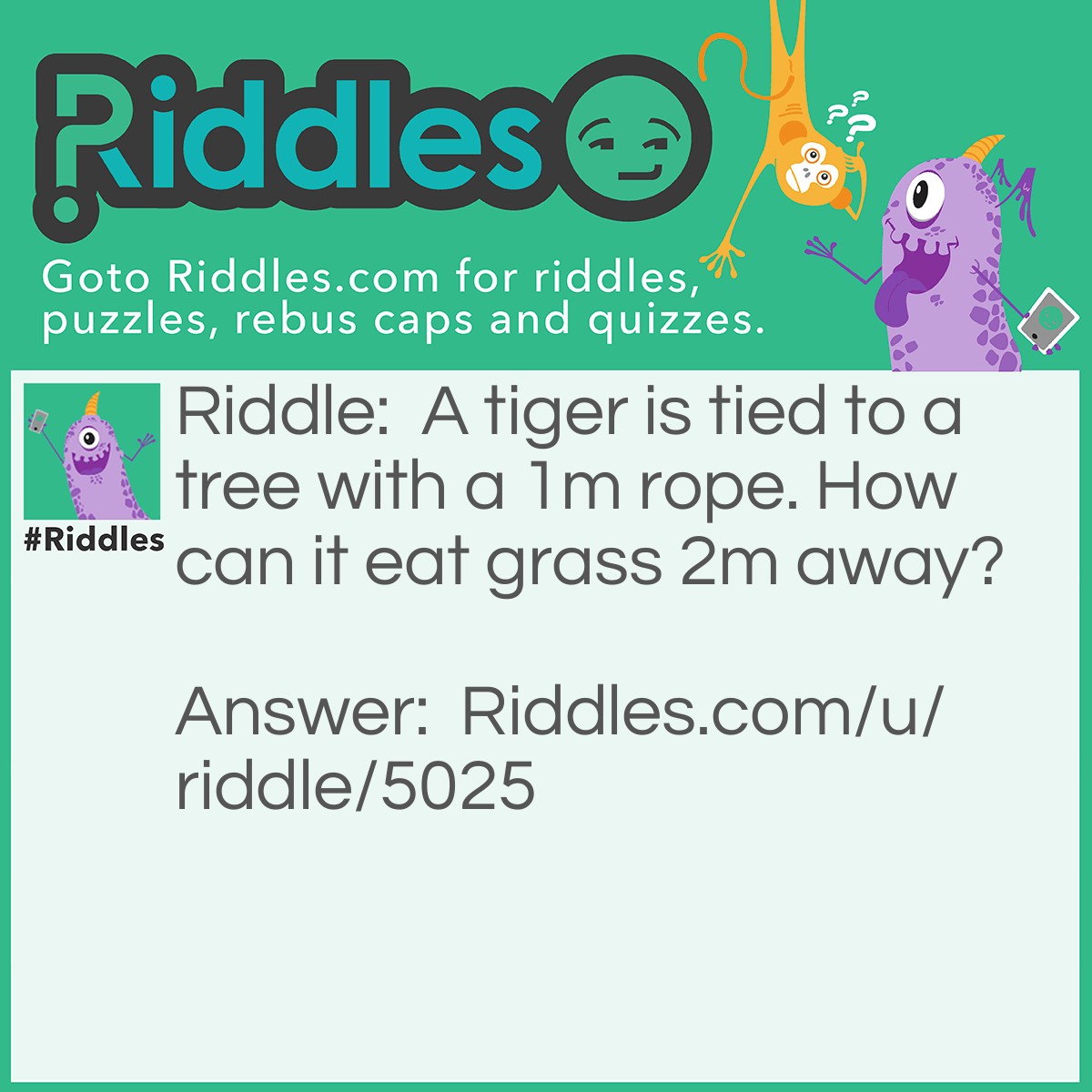 Riddle: A tiger is tied to a tree with a 1m rope. How can it eat grass 2m away? Answer: Tigers don't eat grass.