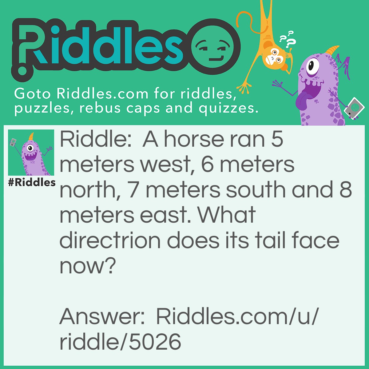 Riddle: A horse ran 5 meters west, 6 meters north, 7 meters south and 8 meters east. What directrion does its tail face now? Answer: Downwards.