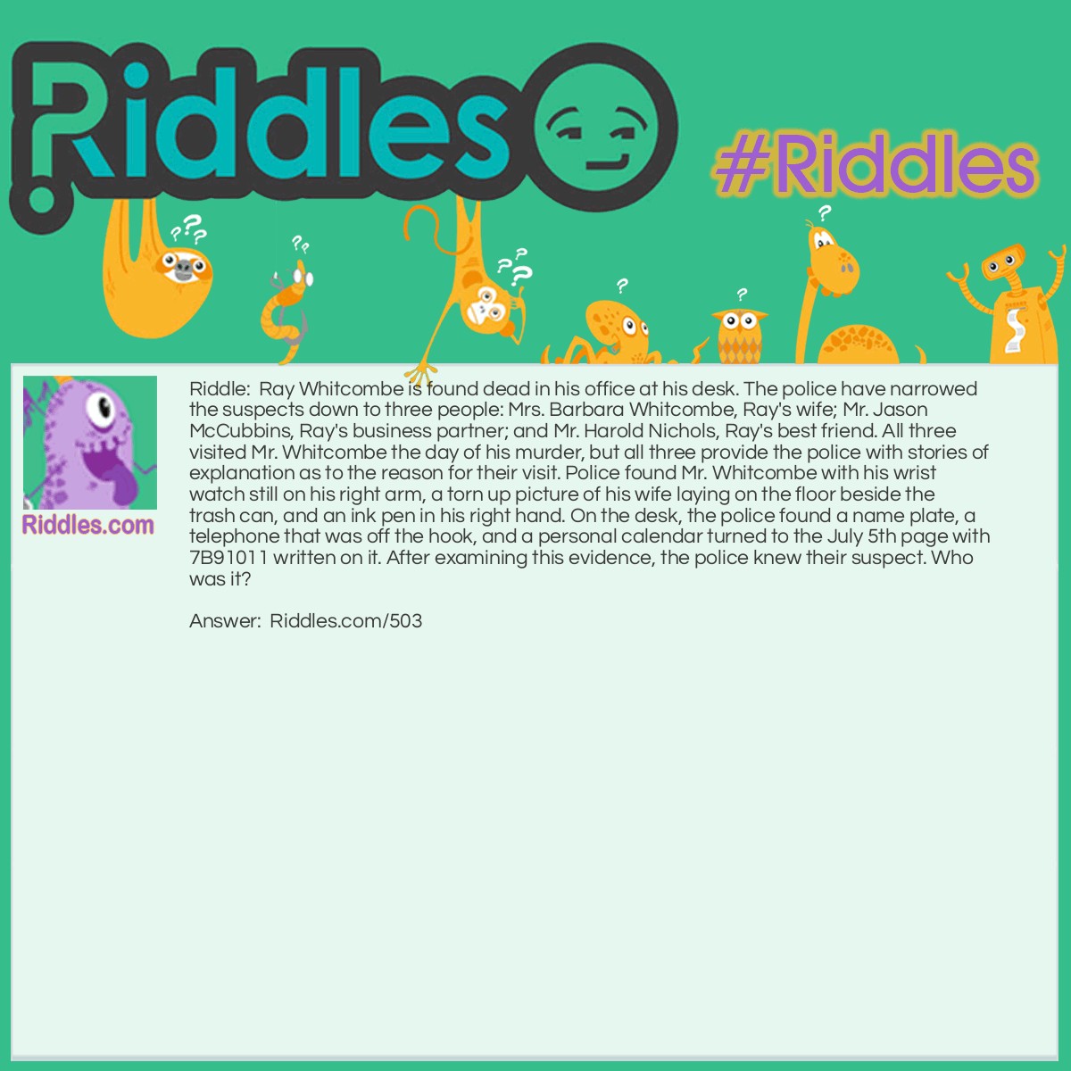 Riddle: Ray Whitcombe is found dead in his office at his desk. The police have narrowed the suspects down to three people: Mrs. Barbara Whitcombe, Ray's wife; Mr. Jason McCubbins, Ray's business partner; and Mr. Harold Nichols, Ray's best friend. All three visited Mr. Whitcombe the day of his murder, but all three provide the police with stories of explanation as to the reason for their visit. Police found Mr. Whitcombe with his wrist watch still on his right arm, a torn up picture of his wife laying on the floor beside the trash can, and an ink pen in his right hand. On the desk, the police found a name plate, a telephone that was off the hook, and a personal calendar turned to the July 5th page with 7B91011 written on it. After examining this evidence, the police knew their suspect. Who was it? Answer: Jason McCubbins, Ray's business partner. The calendar is the clue to solving this murder. The police realized that since Mr. Whitcombe was wearing his watch on his right arm, he must be left handed. But the pen was found in his right hand. Realizing that the number on the calendar was written in a hurry and with his opposite hand, police matched the written number with the months of the year. So the B was an 8, thereby giving us 7-8-9-10-11: July, August, September, October, November. Use the first letter of each month and it spells J-A-S-O-N.