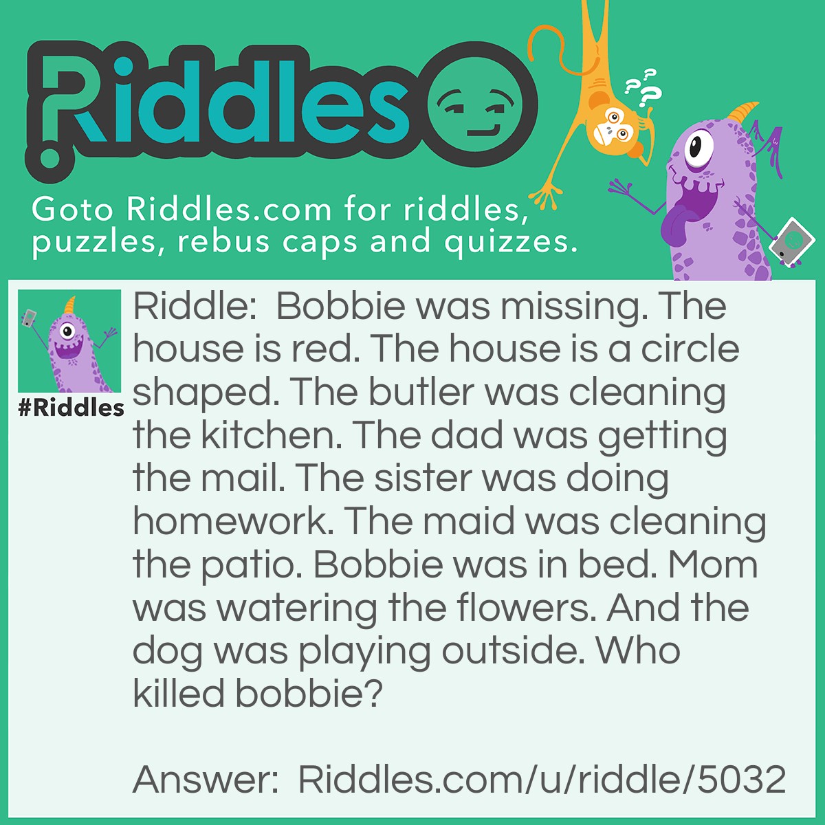 Riddle: Bobbie was missing. The house is red. The house is a circle shaped. The butler was cleaning the kitchen. The dad was getting the mail. The sister was doing homework. The maid was cleaning the patio. Bobbie was in bed. Mom was watering the flowers. And the dog was playing outside. Who killed bobbie? Answer: Bobbie was never killed. He was sleeping in bed.