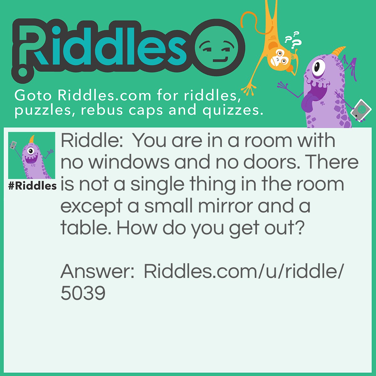 Riddle: You are in a room with no windows and no doors. There is not a single thing in the room except a small mirror and a table. How do you get out? Answer: Look in the mirror and see what you saw. Use the saw and to cut the table in half. Two halves equals a whole. Jump through the hole and you are FREE!!!