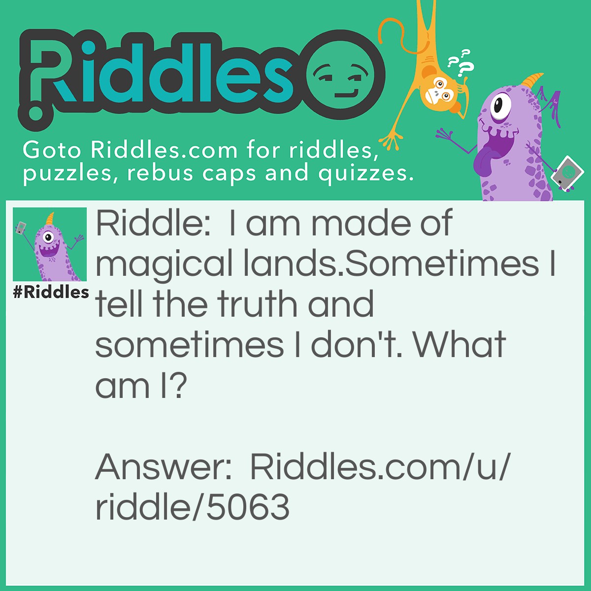 Riddle: I am made of magical lands.Sometimes I tell the truth and sometimes I don't. What am I? Answer: A Book.