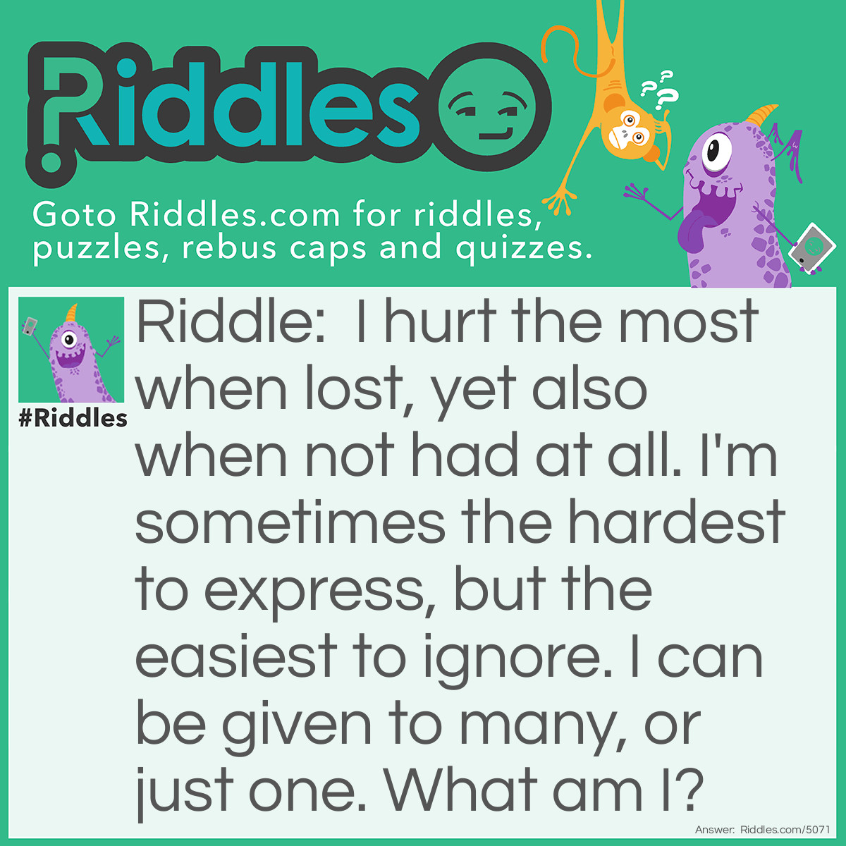 Riddle: I hurt the most when lost, yet also when not had at all. I'm sometimes the hardest to express, but the easiest to ignore. I can be given to many, or just one. What am I? Answer: Love.
