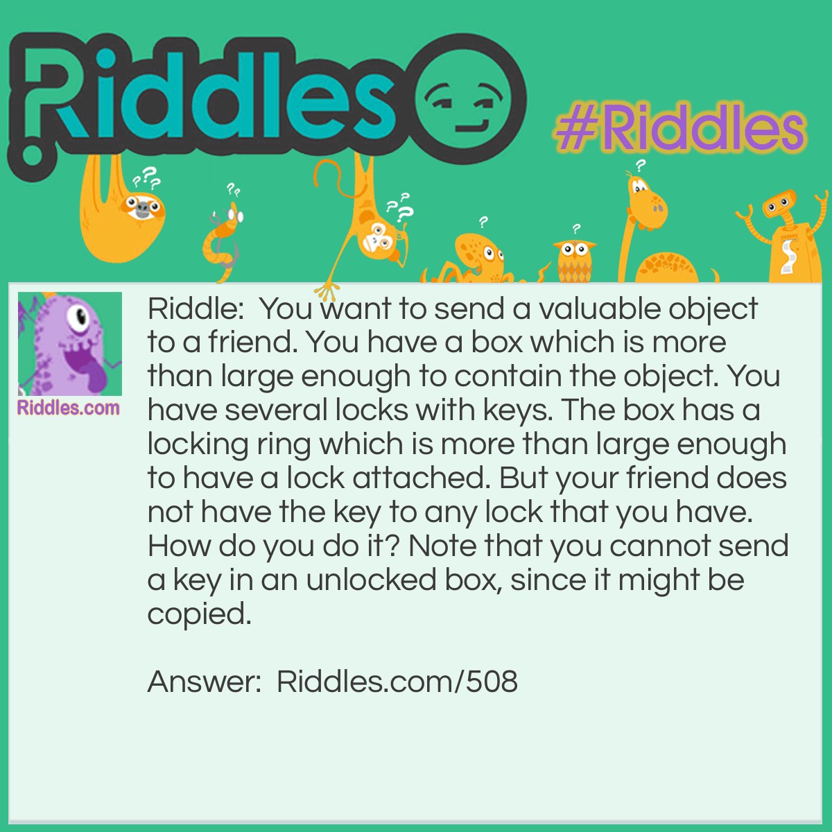 Riddle: You want to send a valuable object to a friend. You have a box which is more than large enough to contain the object. You have several locks with keys. The box has a locking ring which is more than large enough to have a lock attached. But your friend does not have the key to any lock that you have. How do you do it? Note that you cannot send a key in an unlocked box, since it might be copied. Answer: Attach a lock to the ring. Send it to her. She attaches her own lock and sends it back. You remove your lock and send it back to her. She removes her lock.