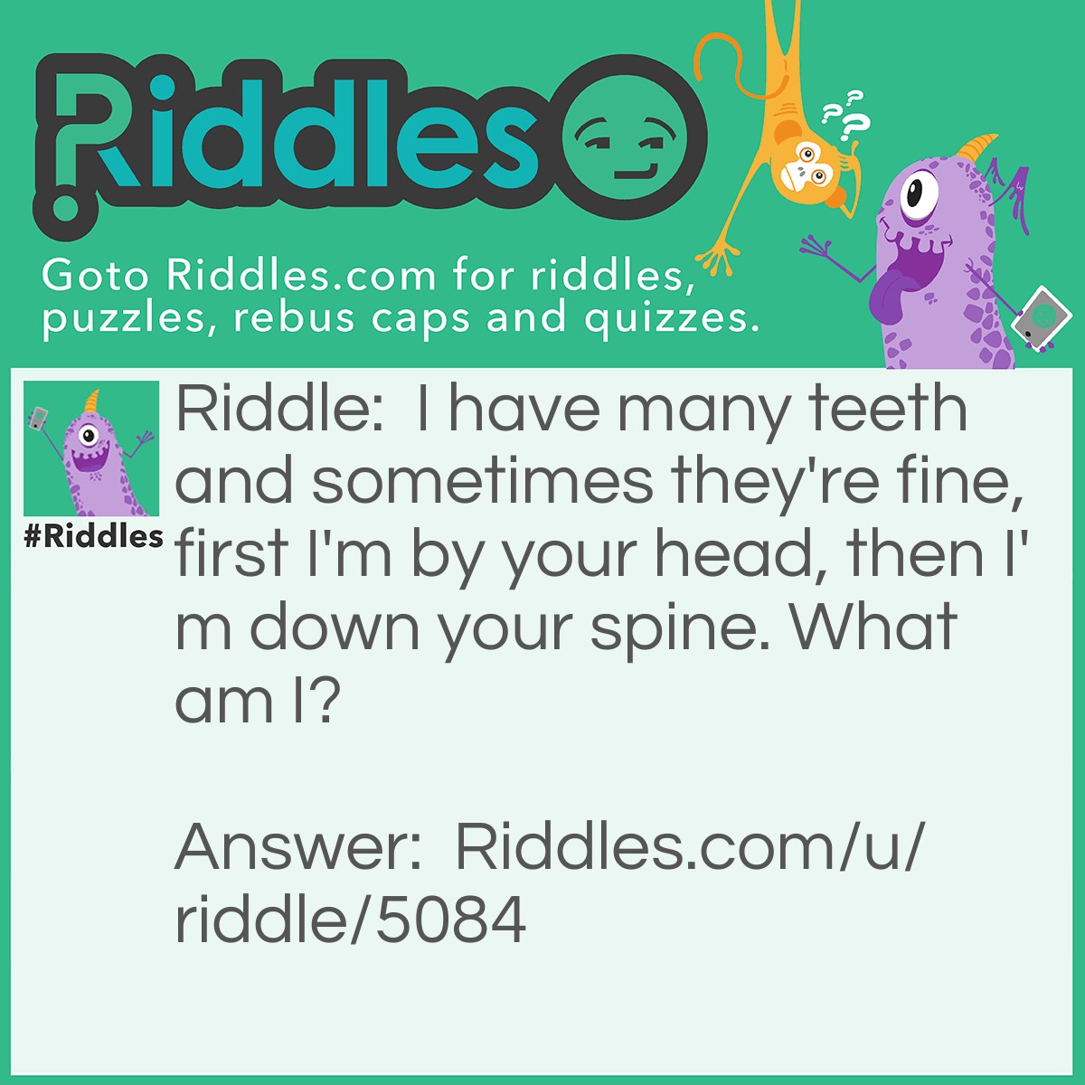 Riddle: I have many teeth and sometimes they're fine, first I'm by your head, then I'm down your spine. What am I? Answer: A comb.