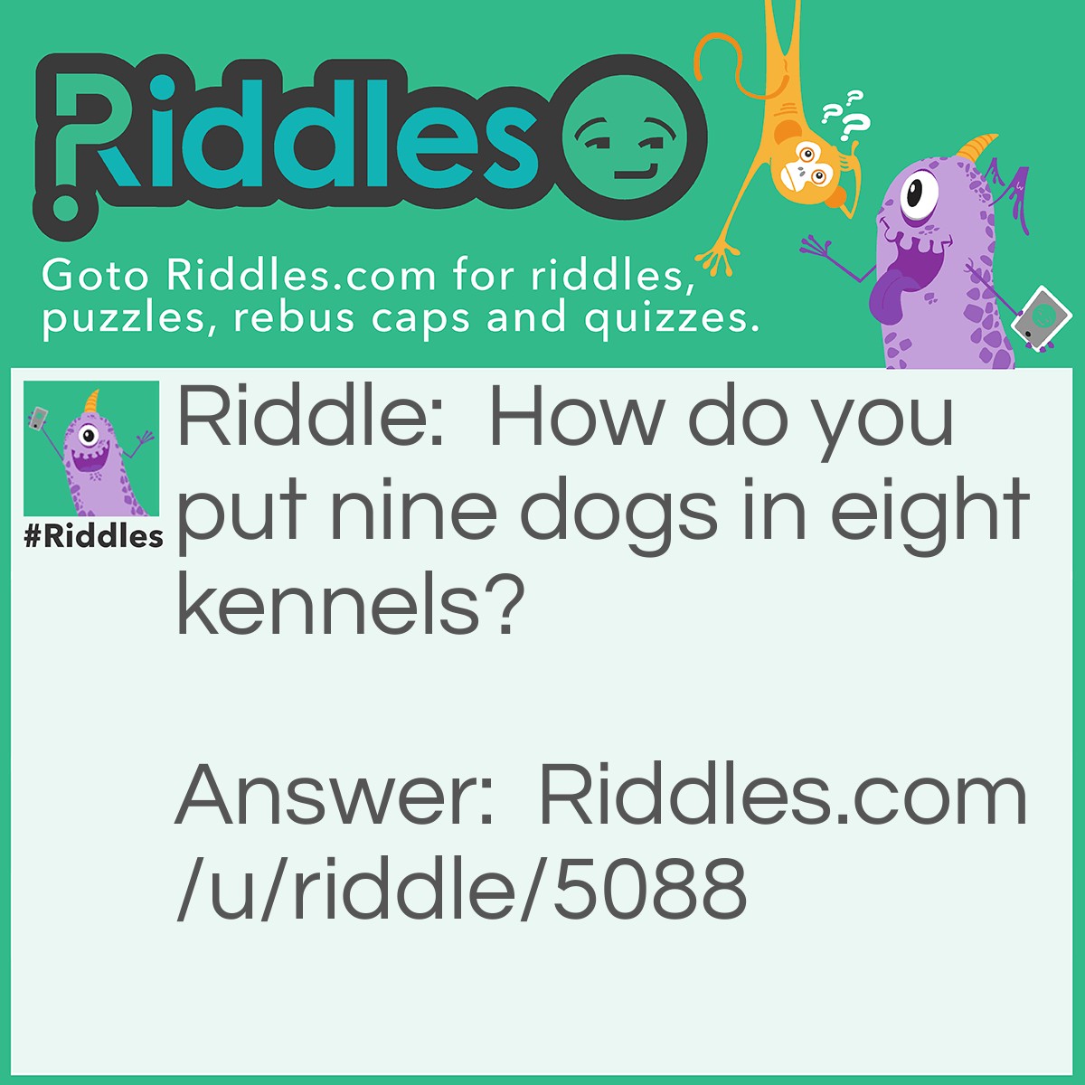 Riddle: How do you put nine dogs in eight kennels? Answer: Eight kennels. "N", "I", "N", "E", "D", "O", "G", "S"