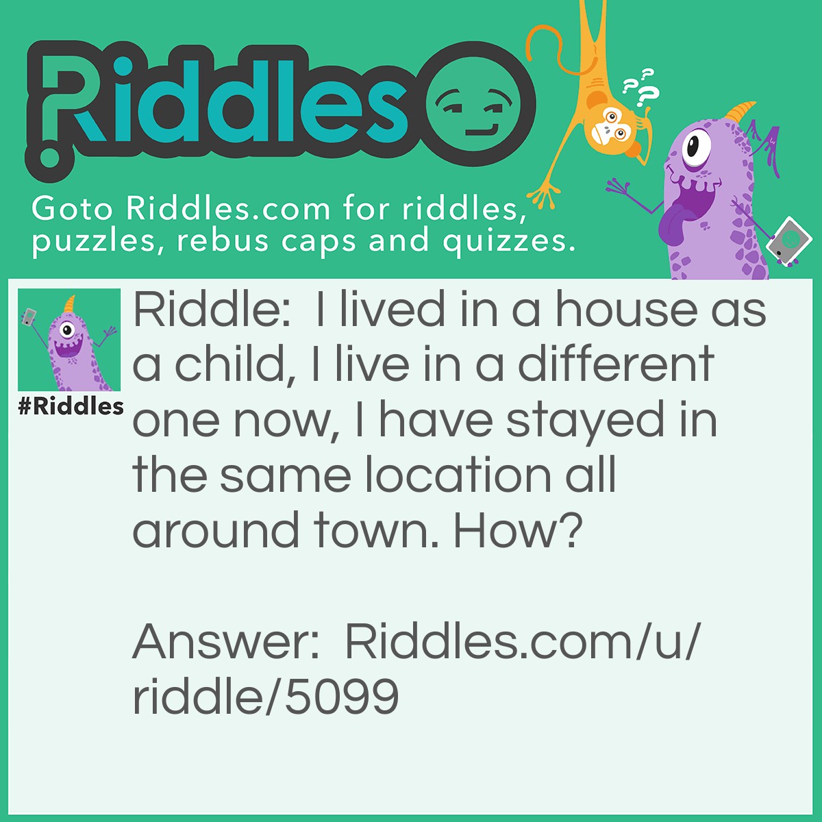 Riddle: I lived in a house as a child, I live in a different one now, I have stayed in the same location all around town. How? Answer: Same property, different house.