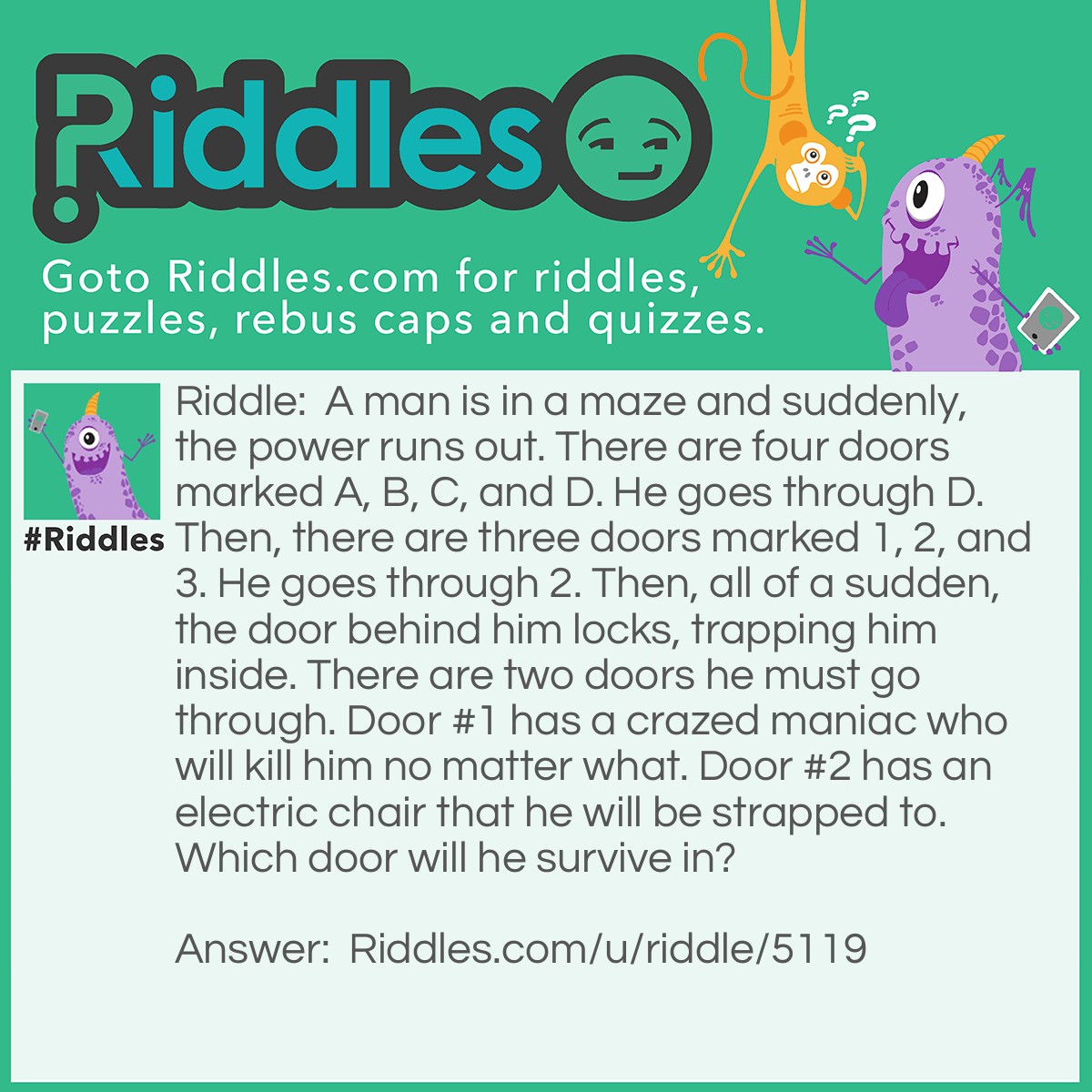 Riddle: A man is in a maze and suddenly, the power runs out. There are four doors marked A, B, C, and D. He goes through D. Then, there are three doors marked 1, 2, and 3. He goes through 2. Then, all of a sudden, the door behind him locks, trapping him inside. There are two doors he must go through. Door #1 has a crazed maniac who will kill him no matter what. Door #2 has an electric chair that he will be strapped to. Which door will he survive in? Answer: Door #2. You remember how the power ran out?