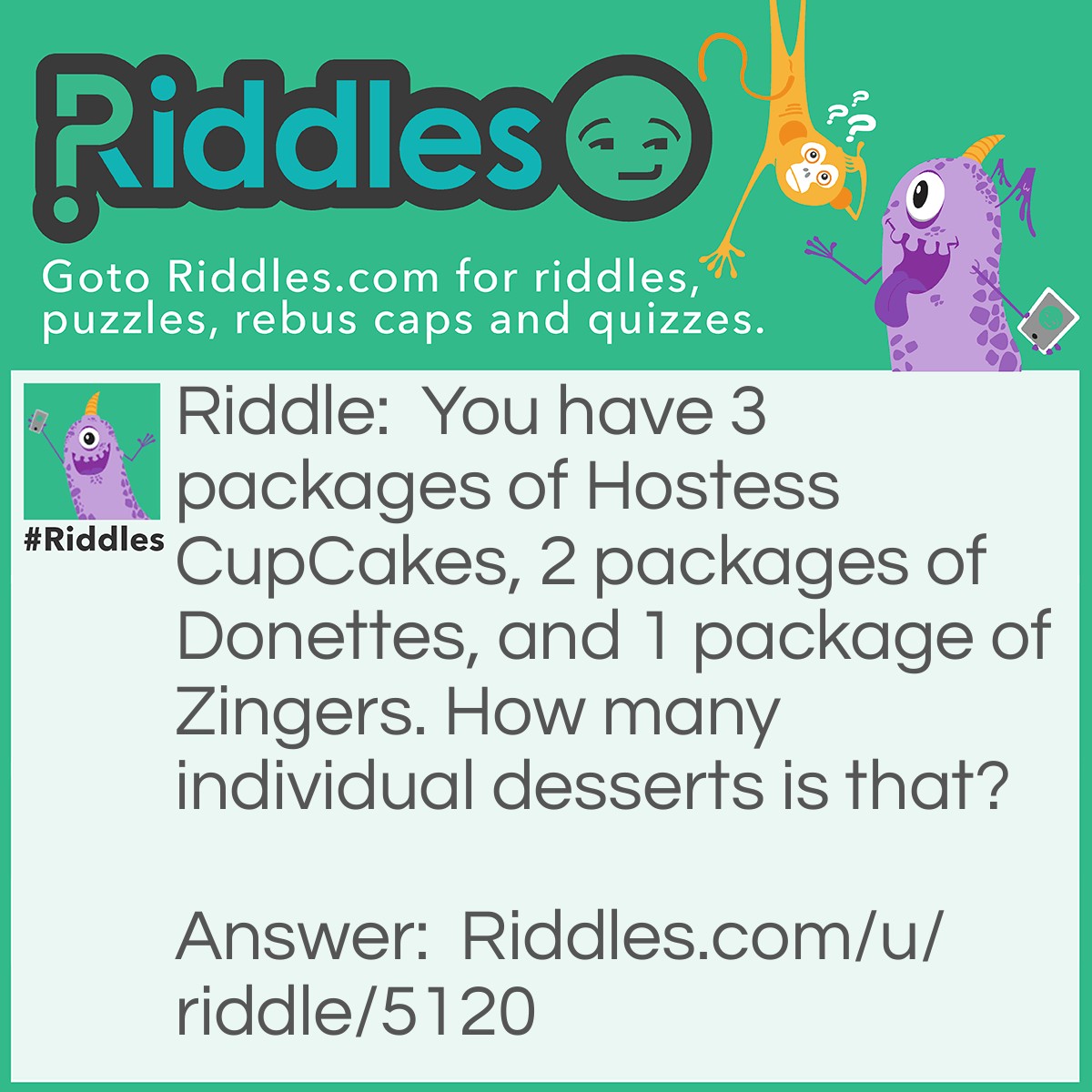 Riddle: You have 3 packages of Hostess CupCakes, 2 packages of Donettes, and 1 package of Zingers. How many individual desserts is that? Answer: Okay, first of all, you REALLY got to know your desserts. CupCakes come in a package of 2, so 2 x 3 = 6. Donettes come in a package of 6, so 6 + 6 + 6 = 18. Zingers come in a package of 3, so 18 + 3 = 21. Total desserts: 21!