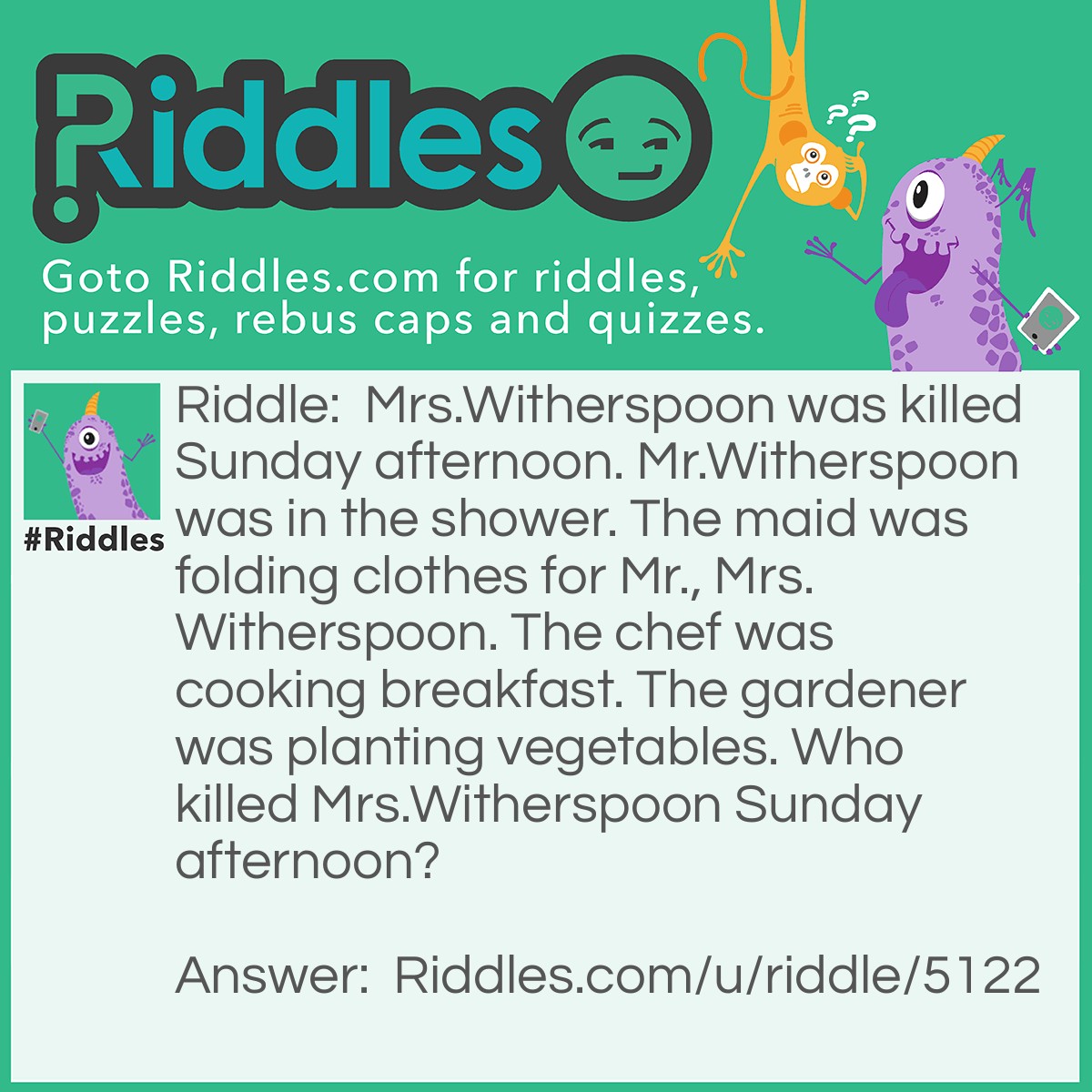 Riddle: Mrs.Witherspoon was killed Sunday afternoon. Mr.Witherspoon was in the shower. The maid was folding clothes for Mr., Mrs.Witherspoon. The chef was cooking breakfast. The gardener was planting vegetables. Who killed Mrs.Witherspoon Sunday afternoon? Answer: The chef. The chef was making breakfast in the afternoon. Thats when Mrs.Witherspoon died that, afternoon.