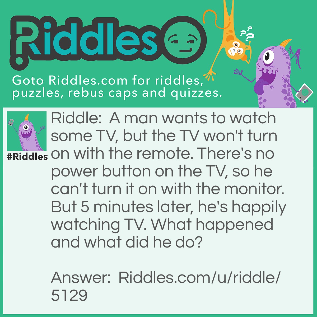 Riddle: A man wants to watch some TV, but the TV won't turn on with the remote. There's no power button on the TV, so he can't turn it on with the monitor. But 5 minutes later, he's happily watching TV. What happened and what did he do? Answer: The TV was unplugged, so he plugged it back in.