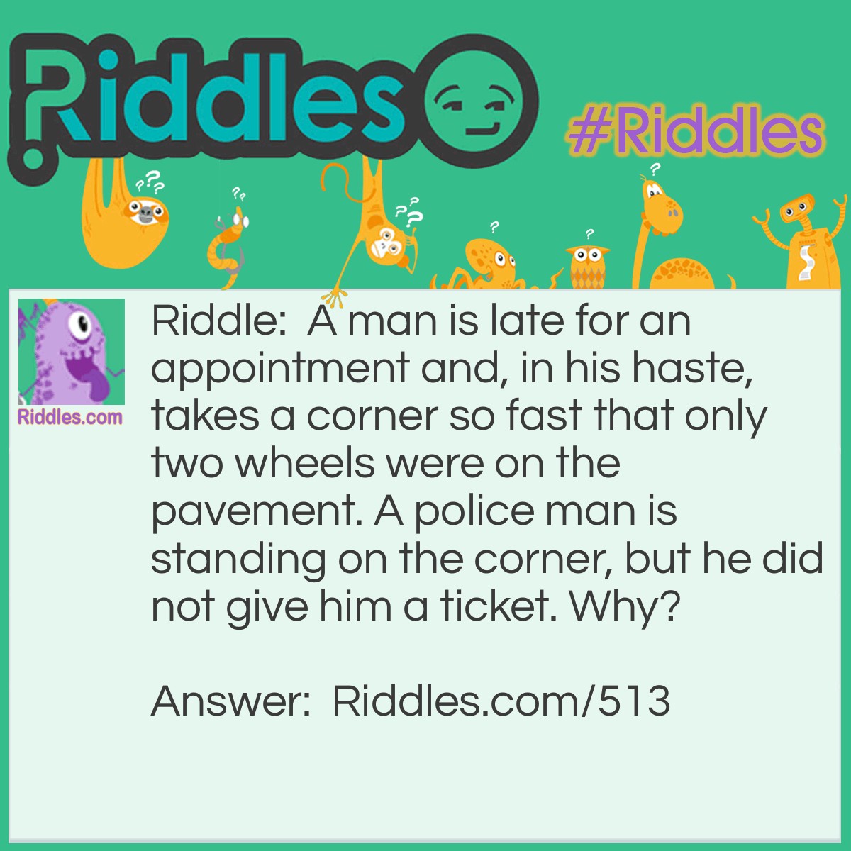 Riddle: A man is late for an appointment and, in his haste, takes a corner so fast that only two wheels were on the pavement. A policeman is standing on the corner, but he did not give him a ticket. Why? Answer: He was on a motorcycle.