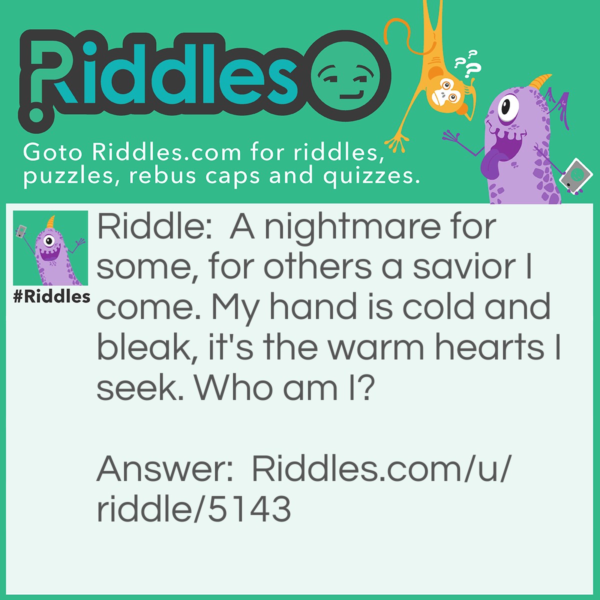 Riddle: A nightmare for some, for others a savior I come. My hand is cold and bleak, it's the warm hearts I seek. Who am I? Answer: Death.