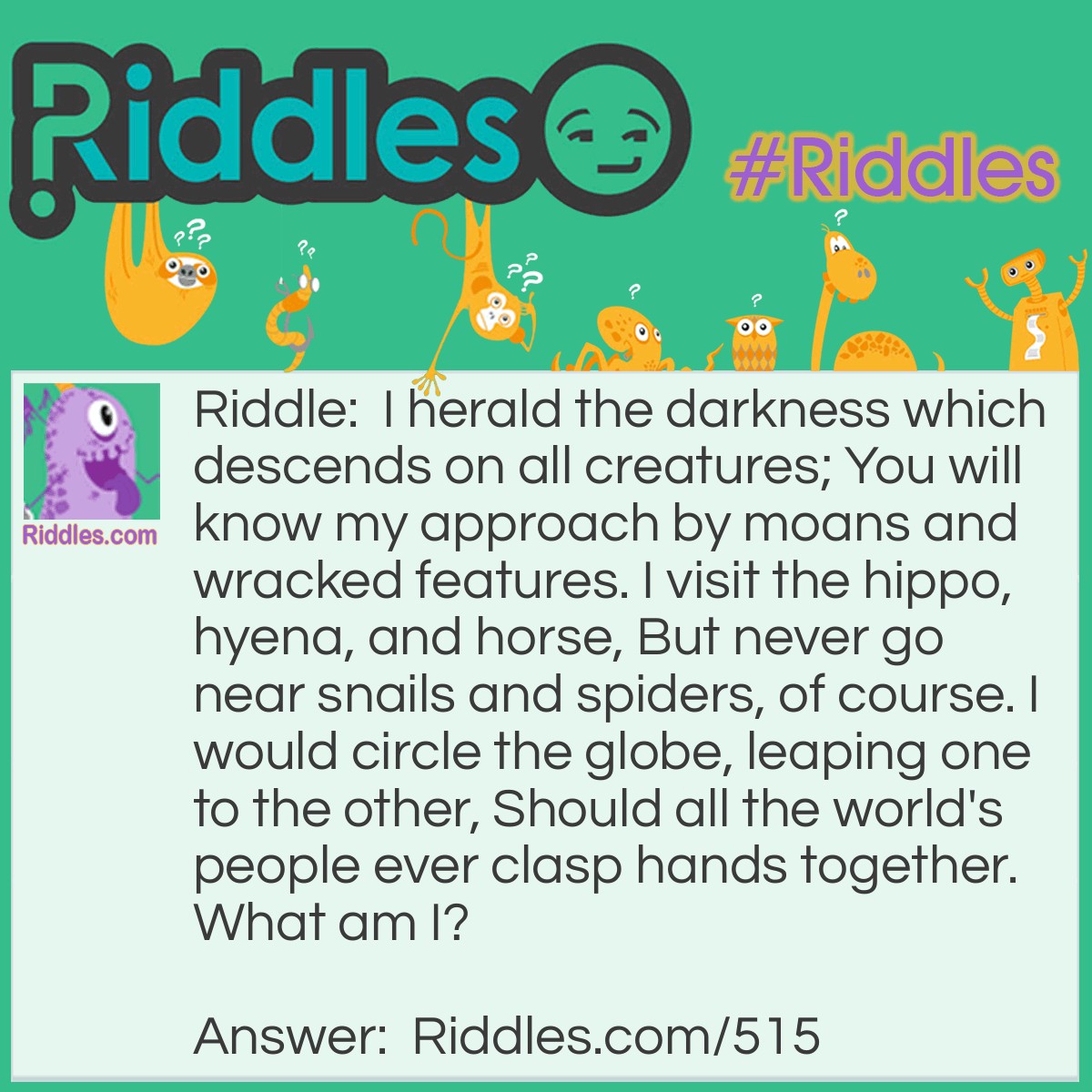Riddle: I herald the darkness which descends on all creatures; You will know my approach by moans and wracked features. I visit the hippo, hyena, and horse, But never go near snails and spiders, of course. I would circle the globe, leaping one to the other, Should all the world's people ever clasp hands together.
What am I? Answer: I am a Yawn.