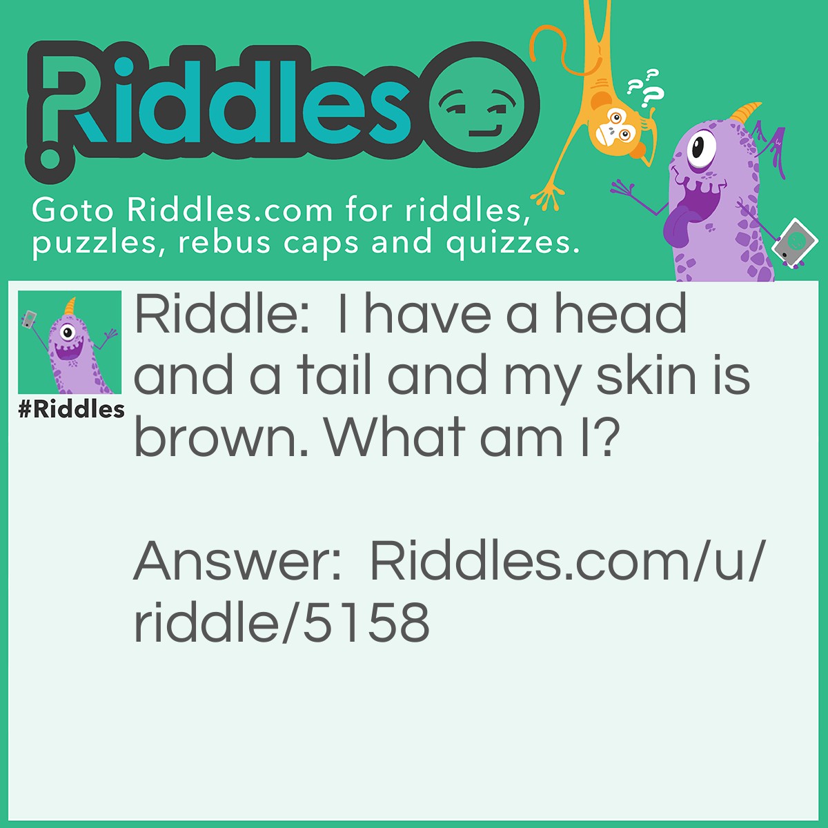 Riddle: I have a head and a tail and my skin is brown. What am I? Answer: A penny.