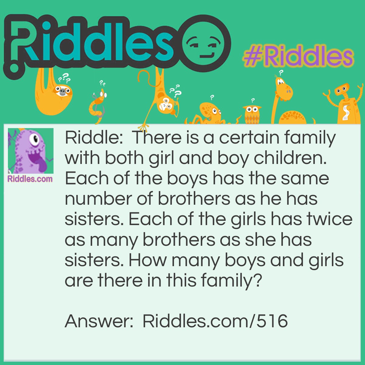 Riddle: There is a certain family with both girl and boy children. Each of the boys has the same number of brothers as he has sisters. Each of the girls has twice as many brothers as she has sisters. How many boys and girls are there in this family? Answer: Four boys and three girls.