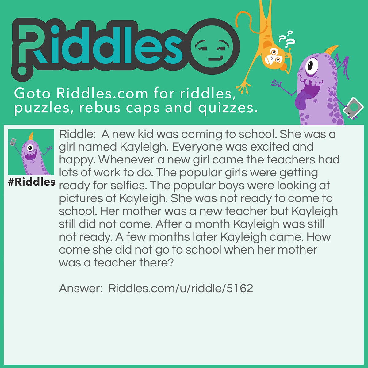 Riddle: A new kid was coming to school. She was a girl named Kayleigh. Everyone was excited and happy. Whenever a new girl came the teachers had lots of work to do. The popular girls were getting ready for selfies. The popular boys were looking at pictures of Kayleigh. She was not ready to come to school. Her mother was a new teacher but Kayleigh still did not come. After a month Kayleigh was still not ready. A few months later Kayleigh came. How come she did not go to school when her mother was a teacher there? Answer: It was Summertime when Kayleigh moved.
