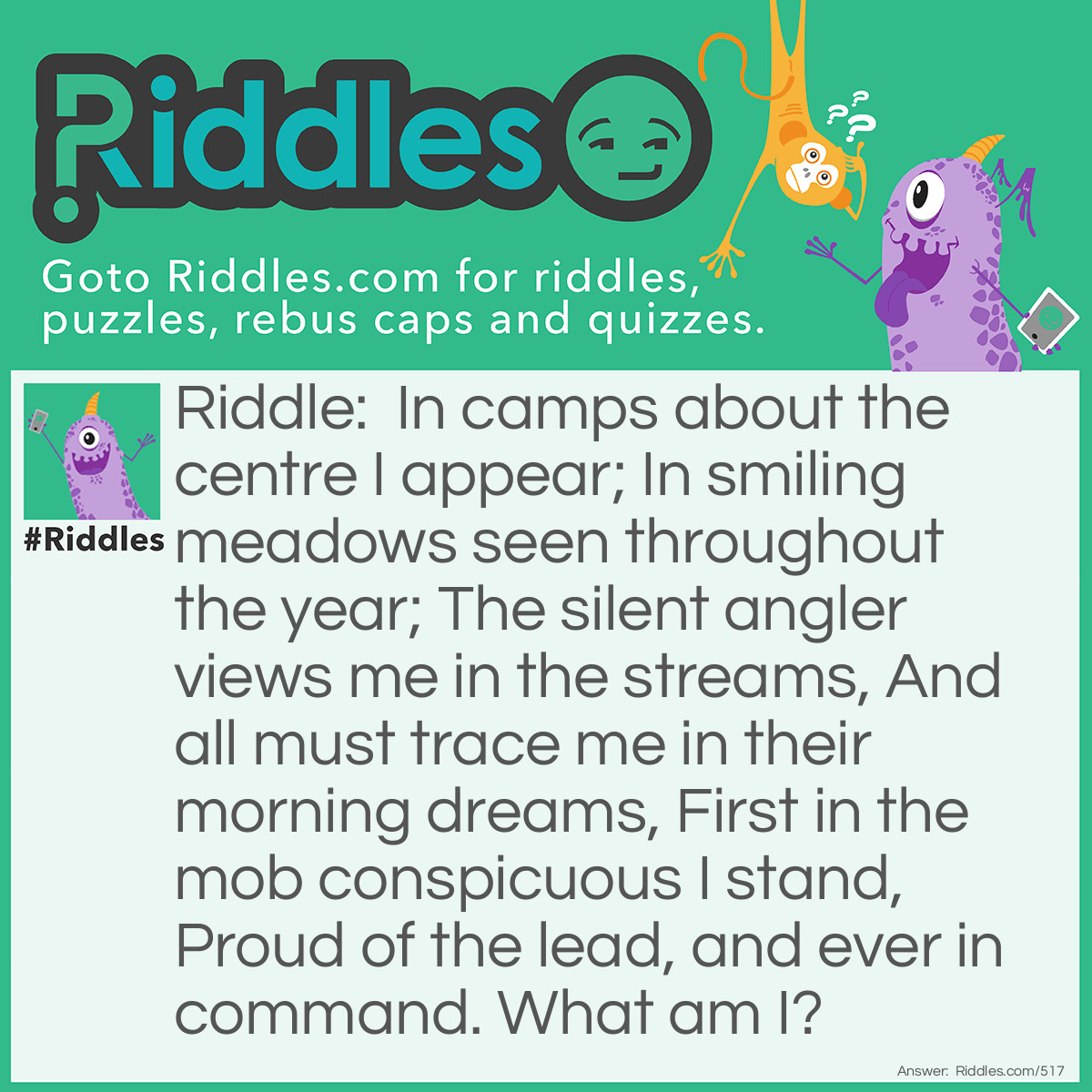 Riddle: In camps about the centre I appear;
In smiling meadows seen throughout the year;
The silent angler views me in the streams,
And all must trace me in their morning dreams,
First in the mob conspicuous I stand,
Proud of the lead, and ever in command.
What am I? Answer: The letter M.