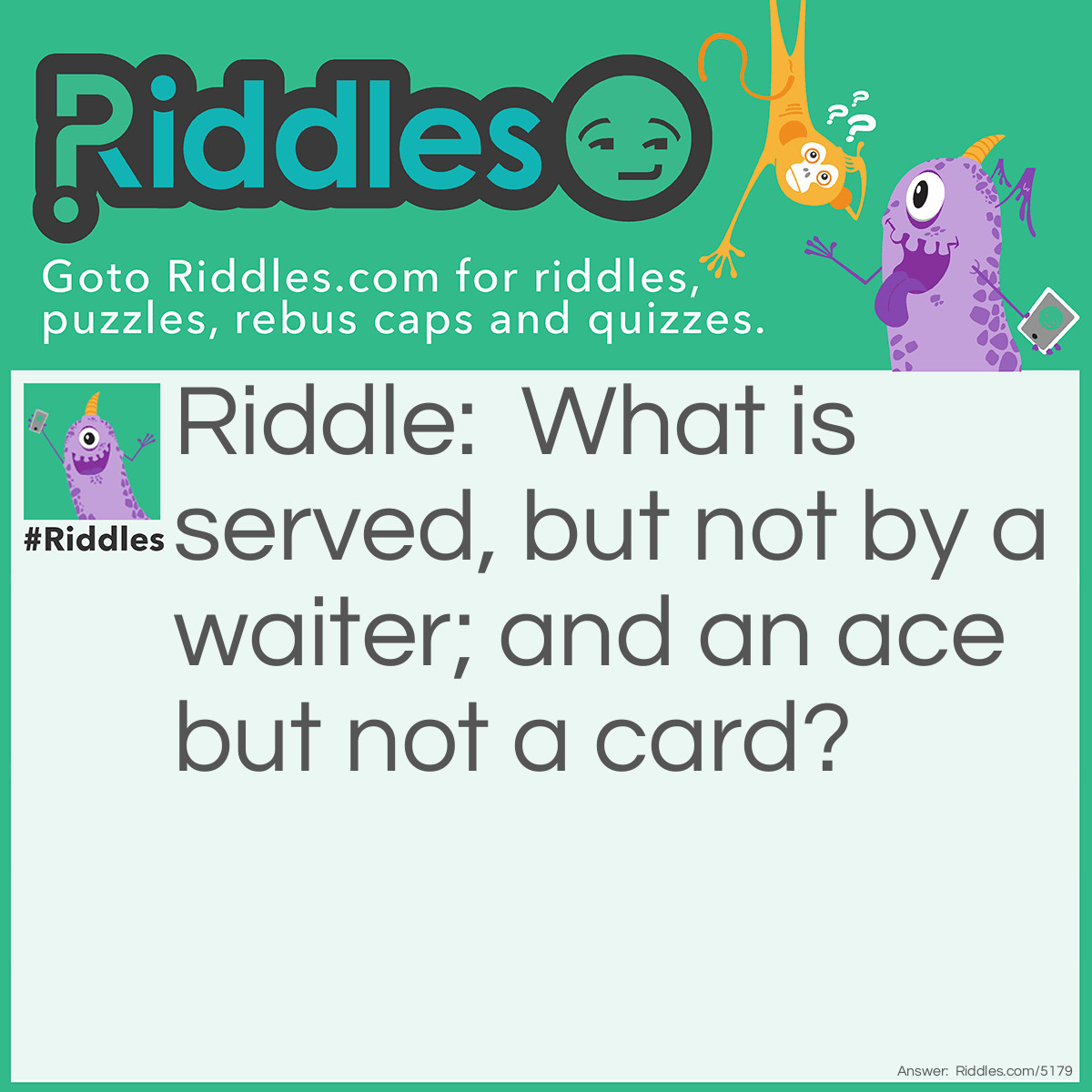 Riddle: What is served, but not by a waiter; and an ace but not a card? Answer: A volleyball: A volleyball serve that drops without the opposing team touching it is called an ace. Also, a tennis ball. In tennis, an ace is a legal serve that is not touched by the receiver, winning the point for the server.