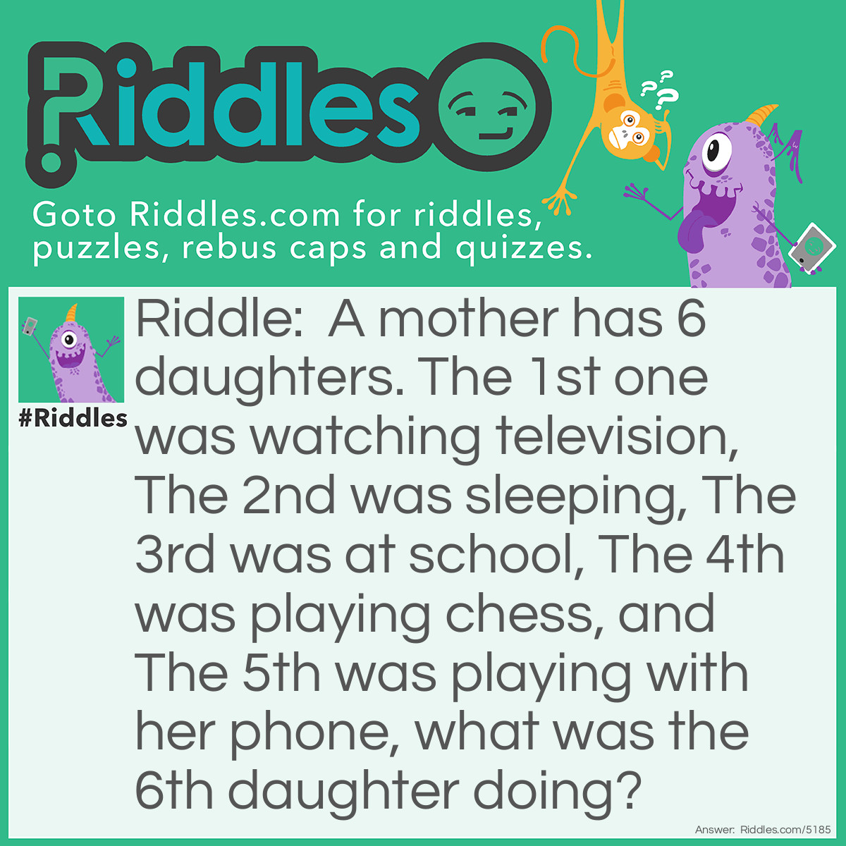 Riddle: A mother has 6 daughters. The 1st one was watching television, The 2nd was sleeping, The 3rd was at school, The 4th was playing chess, and The 5th was playing with her phone, what was the 6th daughter doing? Answer: Playing chess with the 4th daughter!