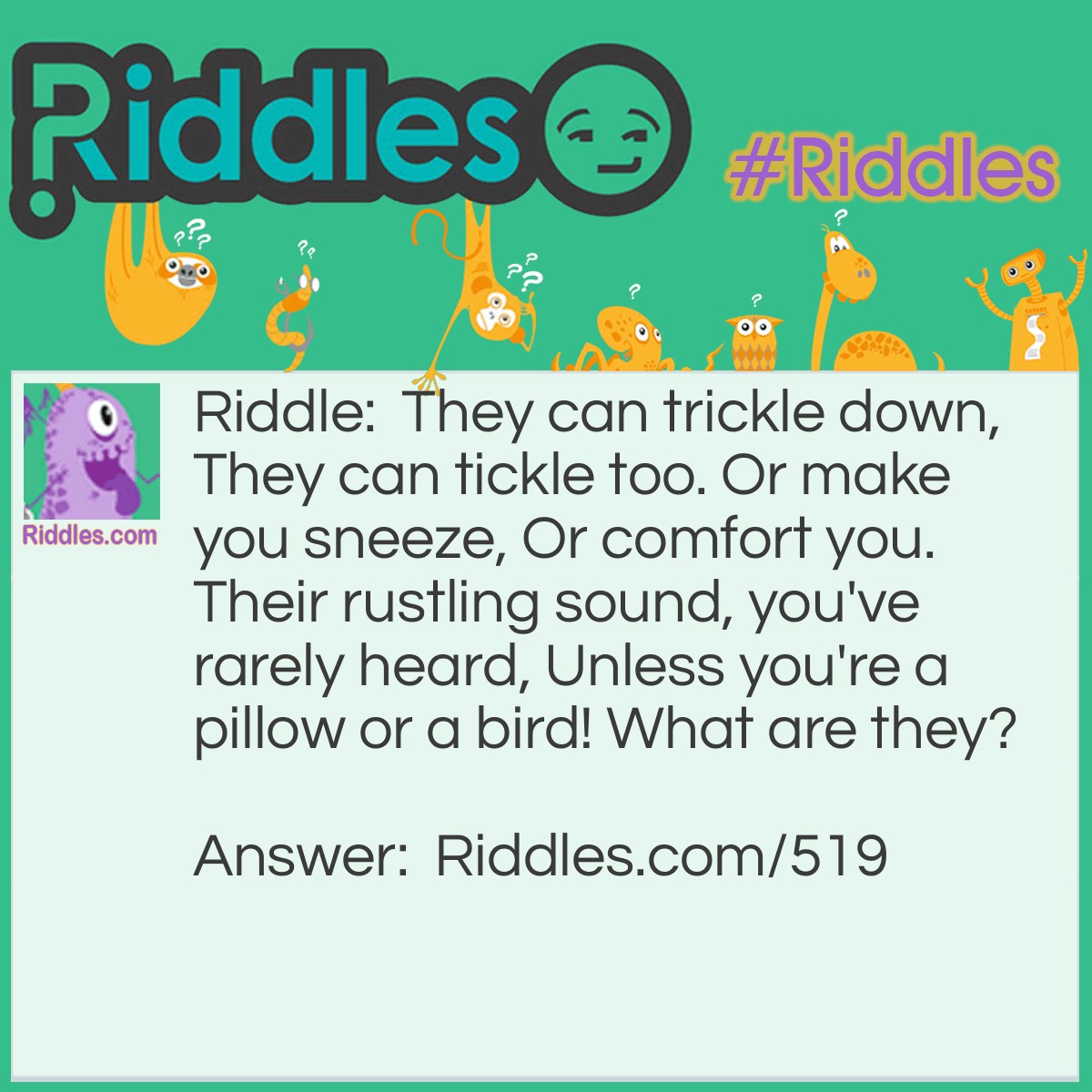 Riddle: They can trickle down, They can tickle too. Or make you sneeze, Or comfort you. Their rustling sound, you've rarely heard, Unless you're a pillow or a bird! What are they? Answer: They are feathers.