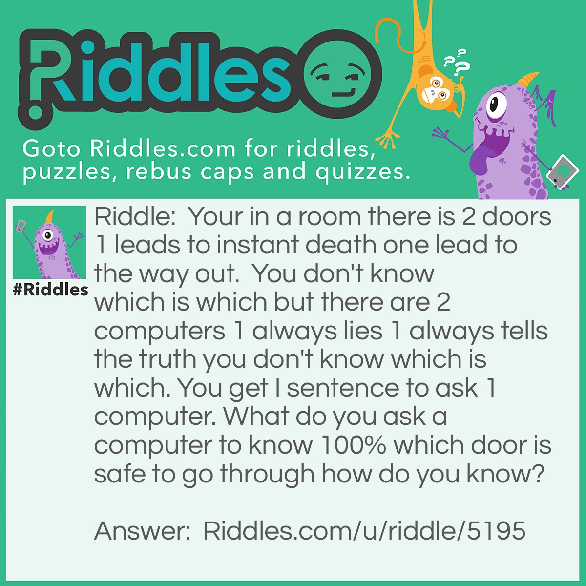Riddle: Your in a room there is 2 doors 1 leads to instant death one lead to the way out.  You don't know which is which but there are 2 computers 1 always lies 1 always tells the truth you don't know which is which. You get I sentence to ask 1 computer. What do you ask a computer to know 100% which door is safe to go through how do you know? Answer: You ask one computer what the other computer would say if you asked it which door to go through. If you asked the truthful computer it would tell you what the lying computer would say if you asked th lying computer it would tell you the opposite of what the thmruthful computer would so either way go through the opposite door it says.