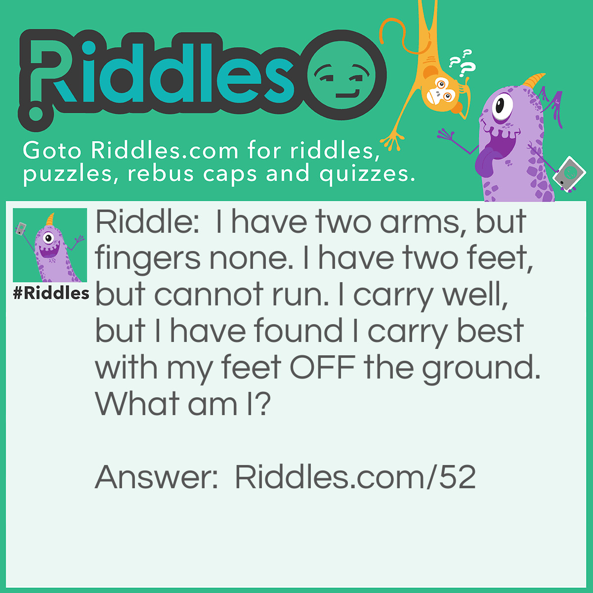 Riddle: I have two arms, but fingers none. I have two feet, but cannot run. I carry well, but I have found I carry best with my feet OFF the ground. What am I? Answer: A Wheelbarrow.