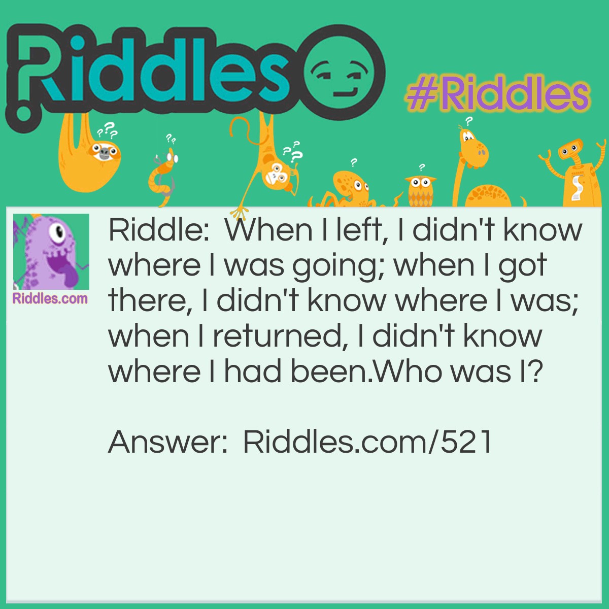 Riddle: When I left, I didn't know where I was going; when I got there, I didn't know where I was; when I returned, I didn't know where I had been.
Who was I? Answer: Christopher Columbus - when he found the Americas.