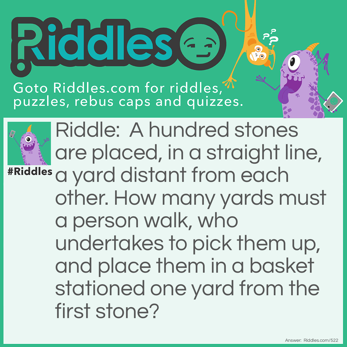 Riddle: A hundred stones are placed, in a straight line, a yard distant from each other. How many yards must a person walk, who undertakes to pick them up, and place them in a basket stationed one yard from the first stone? Answer: In solving this question it is clear that to pick up the first stone and put it into the basket, the person must walk two yards, one in going for the stone and another in returning with it; that for the second stone he must walk four yards, and so on increasing by two as far as the hundredth, when he must walk two hundred yards, so that the sum total will be the product of 202 multiplied by 50, or 10,100 yards. If any one does not see why we multiply 202 by 50 in getting the answer, we refer him to his arithmetic.