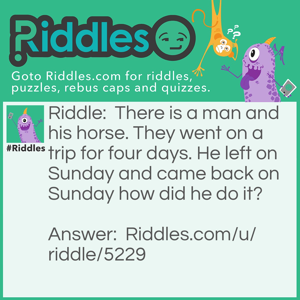 Riddle: There is a man and his horse. They went on a trip for four days. He left on Sunday and came back on Sunday how did he do it? Answer: The horses name was Sunday!