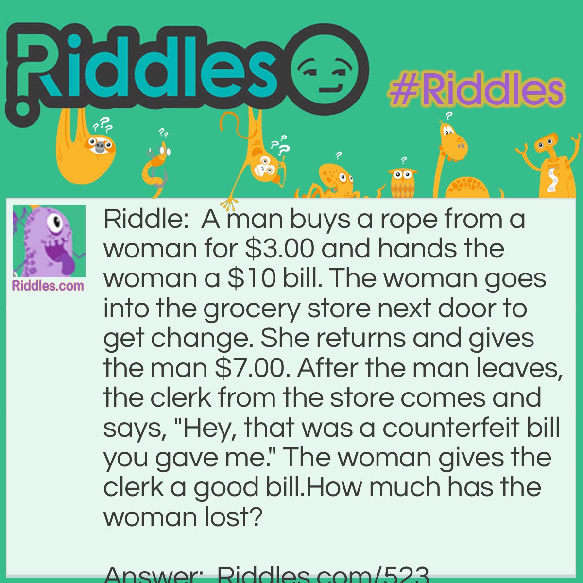 Riddle: A man buys a rope from a woman for $3.00 and hands the woman a $10 bill. The woman goes into the grocery store next door to get change. She returns and gives the man $7.00. After the man leaves, the clerk from the store comes and says, "Hey, that was a counterfeit bill you gave me." The woman gives the clerk a good bill.
How much has the woman lost? Answer: Seven dollars plus the rope.