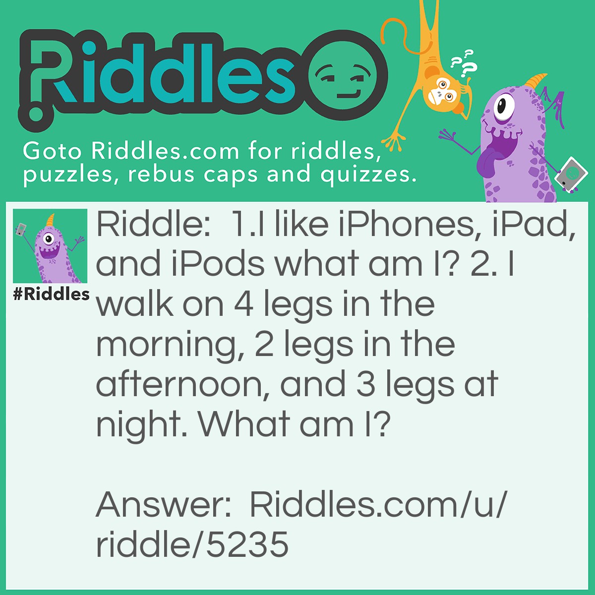 Riddle: 1. I like iPhones, iPads, and iPods. What am I? 2. I walk on 4 legs in the morning, 2 legs in the afternoon, and 3 legs at night. What am I? Answer: 1. Ibex 2. Human