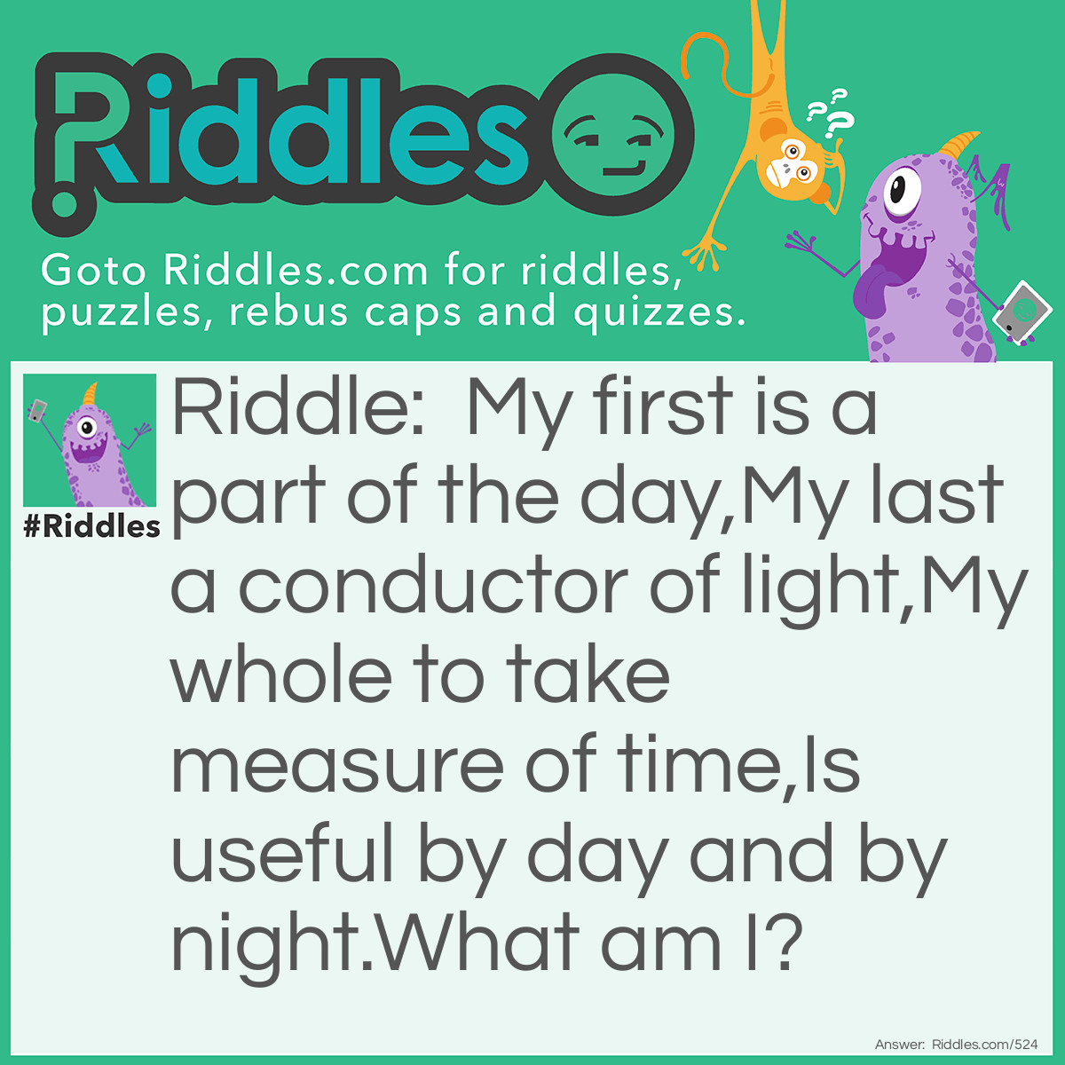 Riddle: My first is a part of the day,
My last a conductor of light,
My whole to take measure of time,
Is useful by day and by night.
What am I? Answer: An Hour-glass.