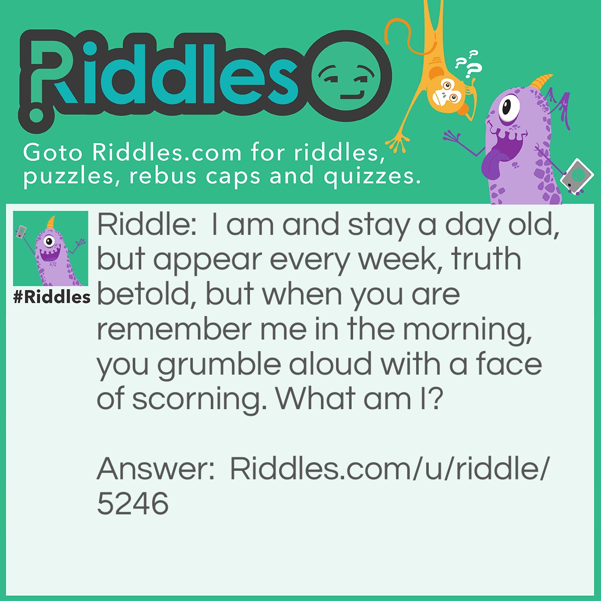 Riddle: I am and stay a day old, but appear every week, truth betold, but when you are remember me in the morning, you grumble aloud with a face of scorning. What am I? Answer: The day Monday. Everyone hates Mondays.