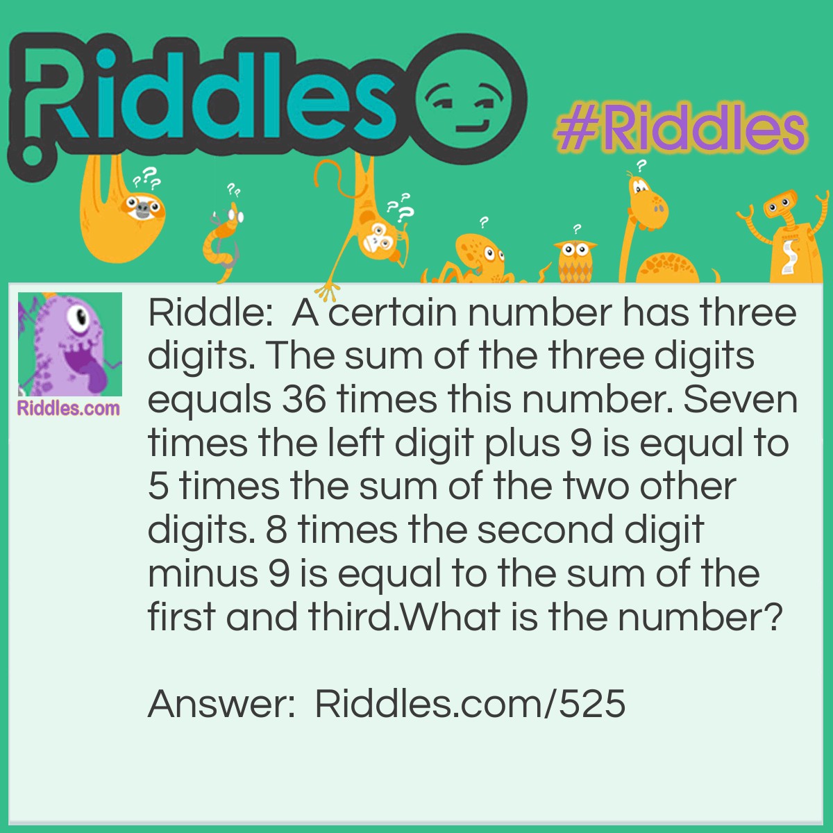 Riddle: A certain number has three digits. The sum of the three digits equals 36 times this number. Seven times the left digit plus 9 is equal to 5 times the sum of the two other digits. 8 times the second digit minus 9 is equal to the sum of the first and third.
What is the number? Answer: This one is fairly easy - 324 is the answer.