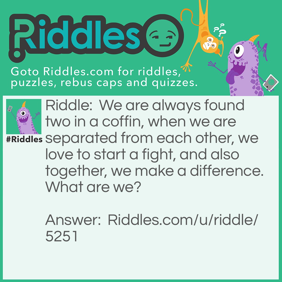 Riddle: We are always found two in a coffin, when we are separated from each other, we love to start a fight, and also together, we make a difference. What are we? Answer: The letter "F".