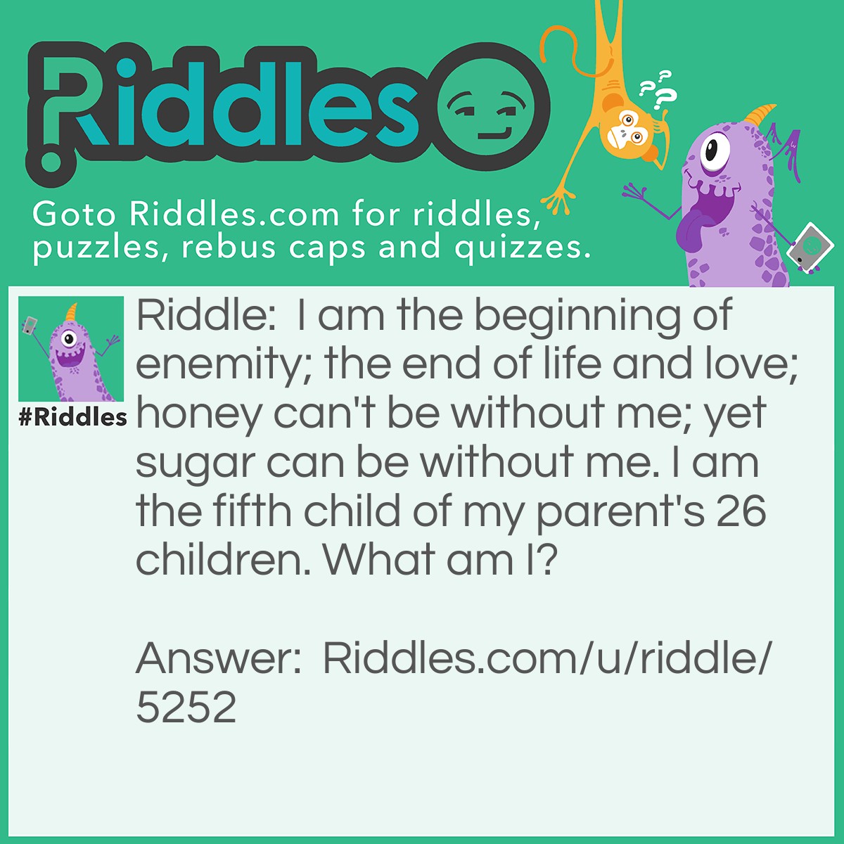 Riddle: I am the beginning of enemity; the end of life and love; honey can't be without me; yet sugar can be without me. I am the fifth child of my parent's 26 children. What am I? Answer: The letter E.