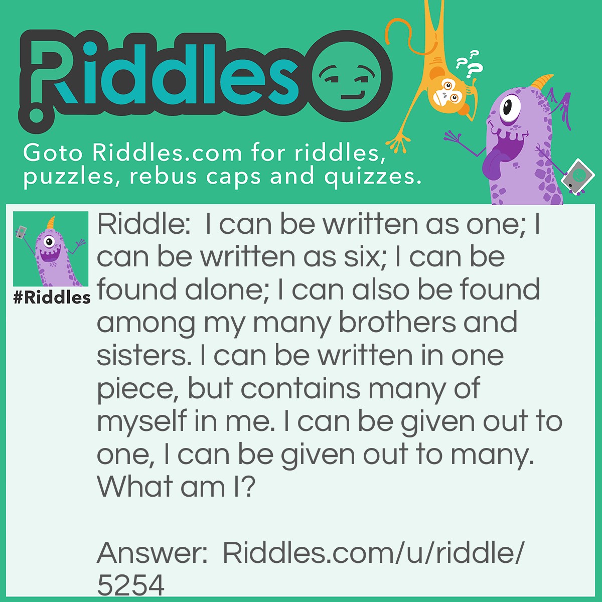 Riddle: I can be written as one; I can be written as six; I can be found alone; I can also be found among my many brothers and sisters. I can be written in one piece, but contains many of myself in me. I can be given out to one, I can be given out to many. What am I? Answer: Letters of the English Alphabet/LETTER