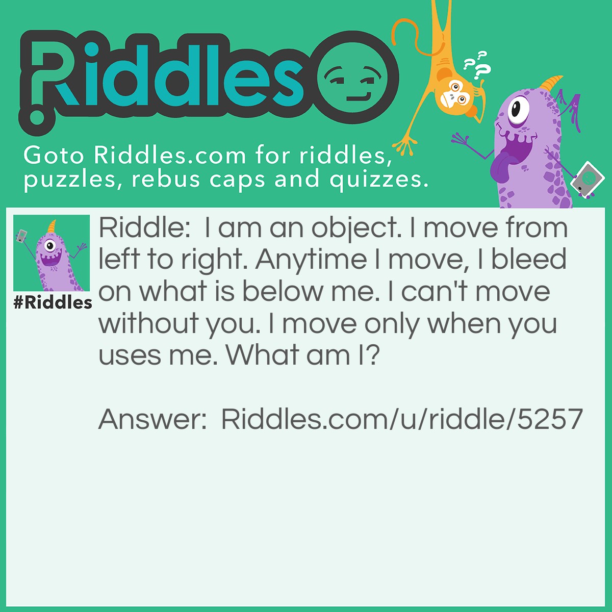 Riddle: I am an object. I move from left to right. Anytime I move, I bleed on what is below me. I can't move without you. I move only when you uses me. What am I? Answer: A pen.