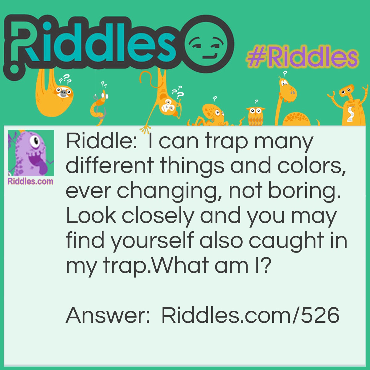 Riddle: I can trap many different things and colors, ever-changing, not boring. Look closely and you may find yourself also caught in my trap.
What am I? Answer: A mirror, or a pool of water.