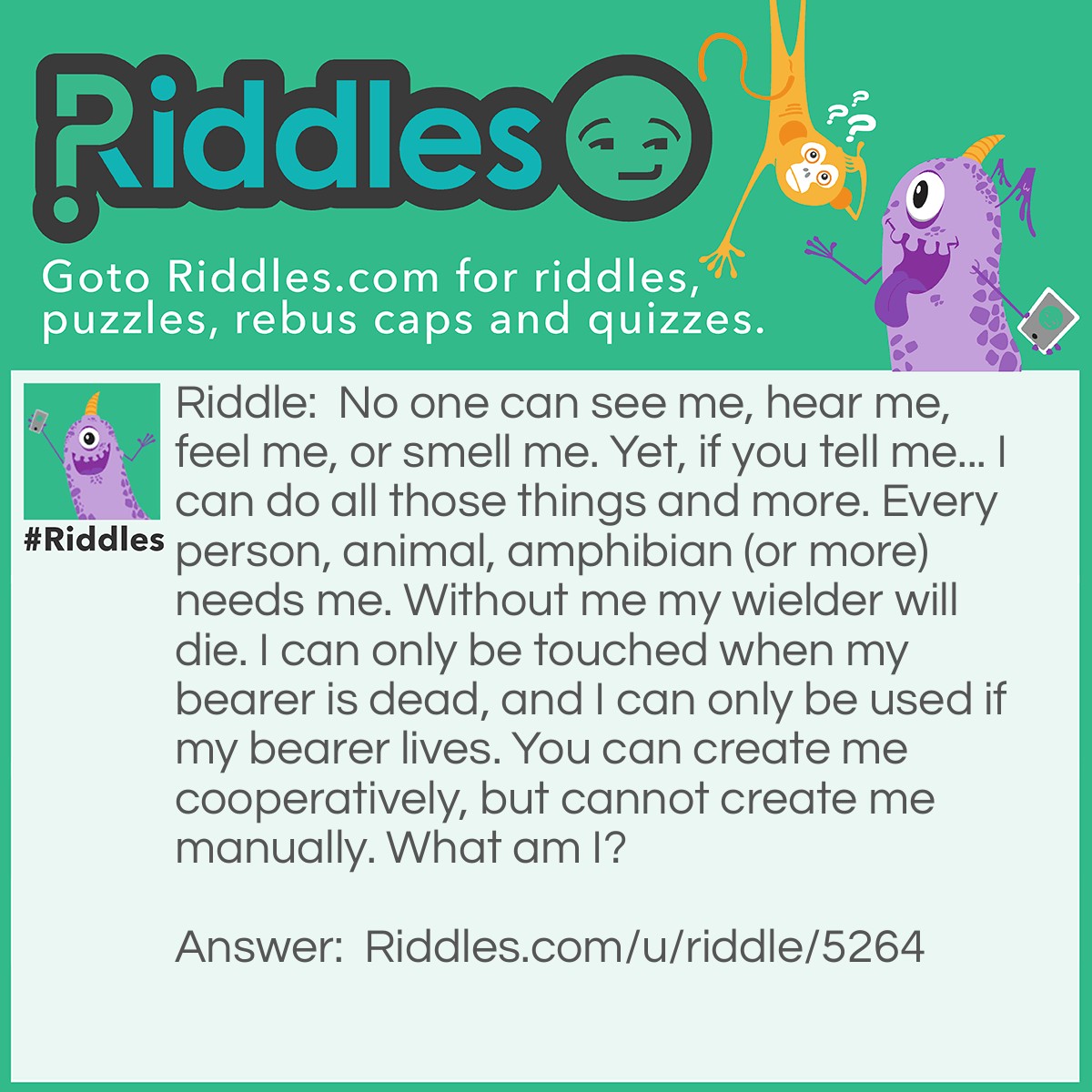 Riddle: No one can see me, hear me, feel me, or smell me. Yet, if you tell me... I can do all those things and more. Every person, animal, amphibian (or more) needs me. Without me my wielder will die. I can only be touched when my bearer is dead, and I can only be used if my bearer lives. You can create me cooperatively, but cannot create me manually. What am I? Answer: I am your brain.