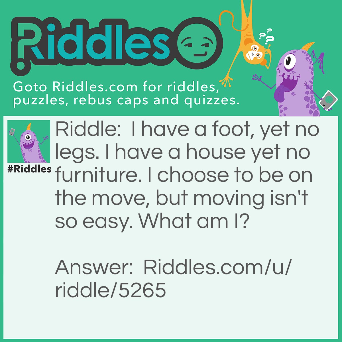 Riddle: I have a foot, yet no legs. I have a house yet no furniture. I choose to be on the move, but moving isn't so easy. What am I? Answer: I am a snail.