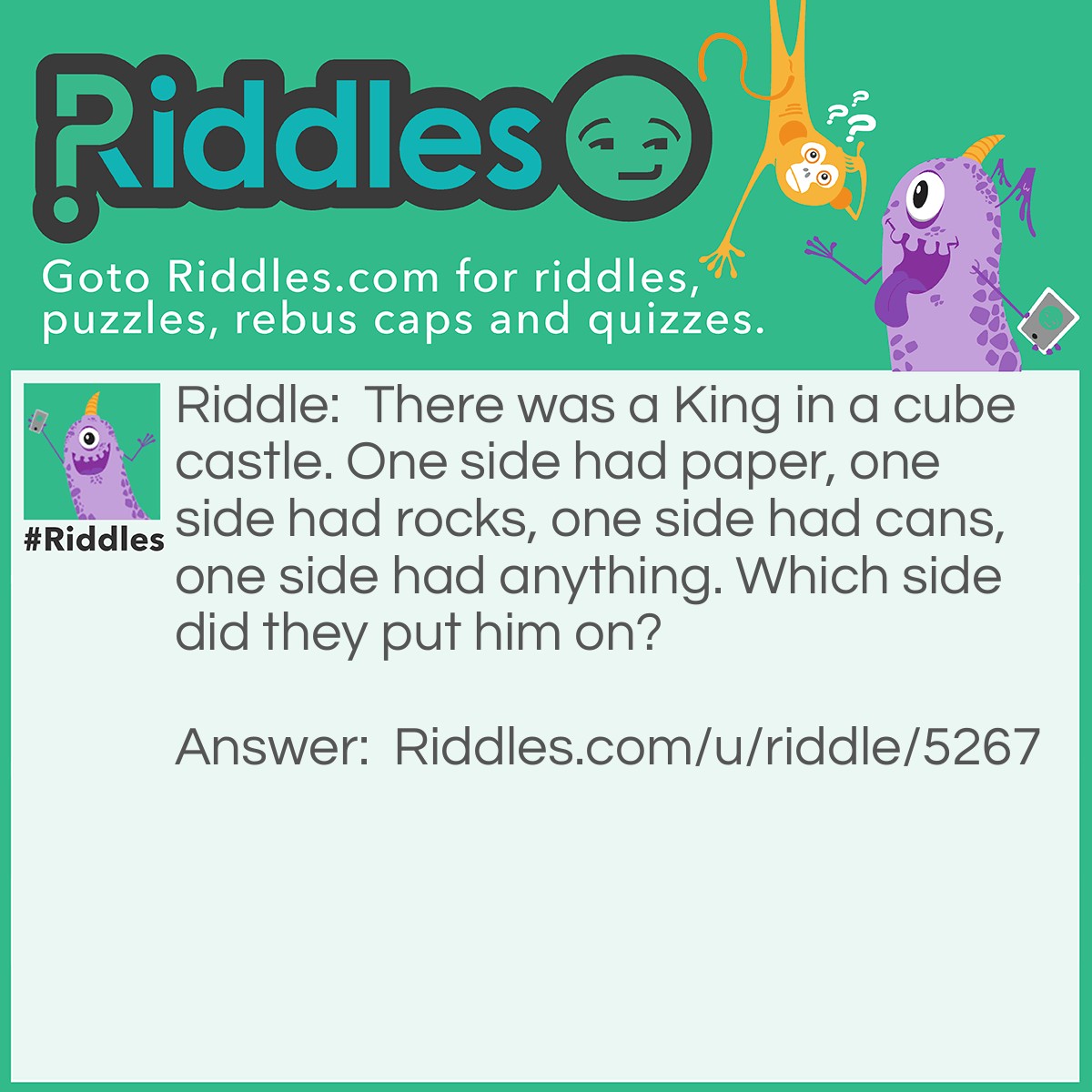 Riddle: There was a King in a cube castle. One side had paper, one side had rocks, one side had cans, one side had anything. Which side did they put him on? Answer: Not even one, because He was dead already.