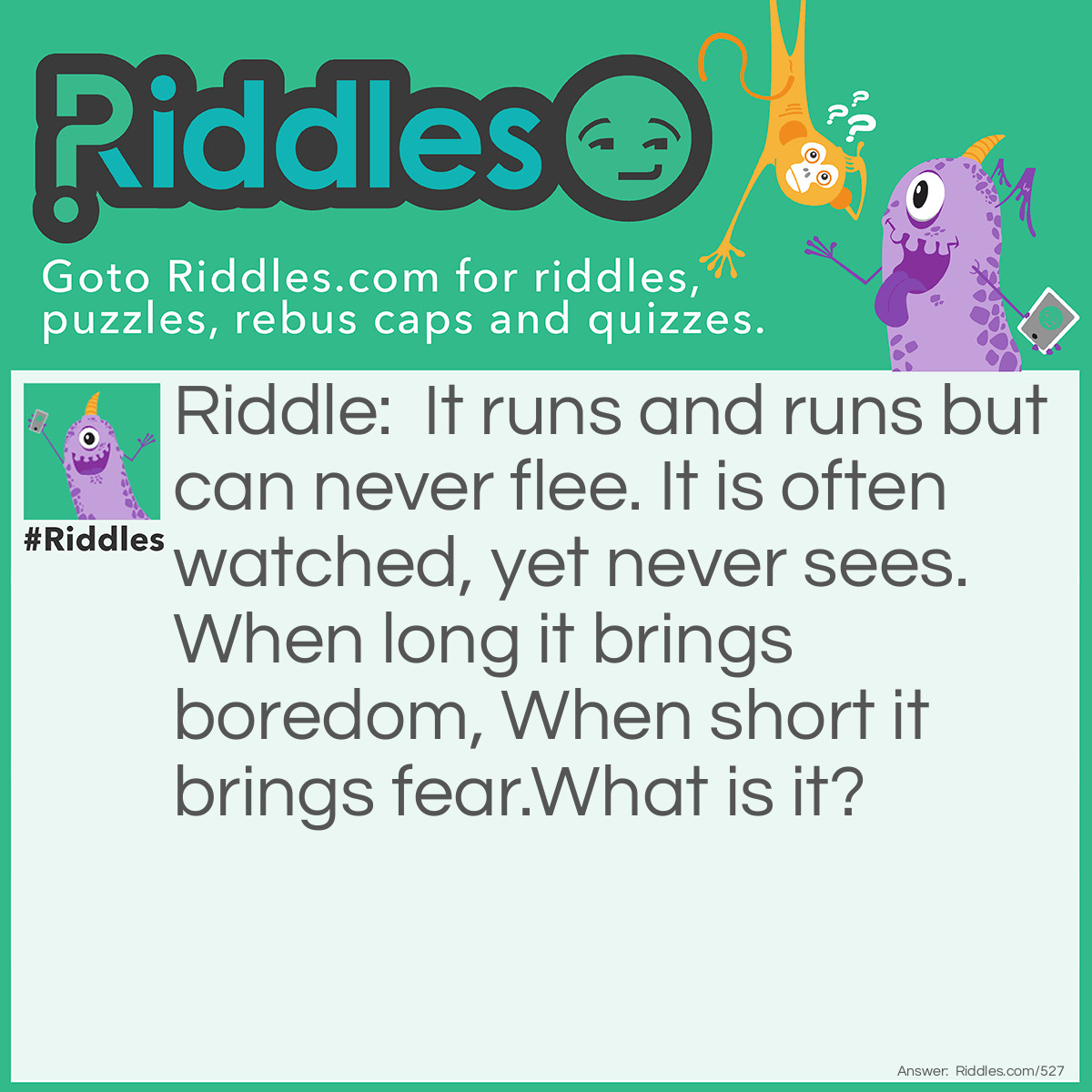 Riddle: It runs and runs but can never flee. It is often watched, yet never sees. When long it brings boredom, When short it brings fear.
What is it? Answer: Time, which is often watched when you stare at a clock.